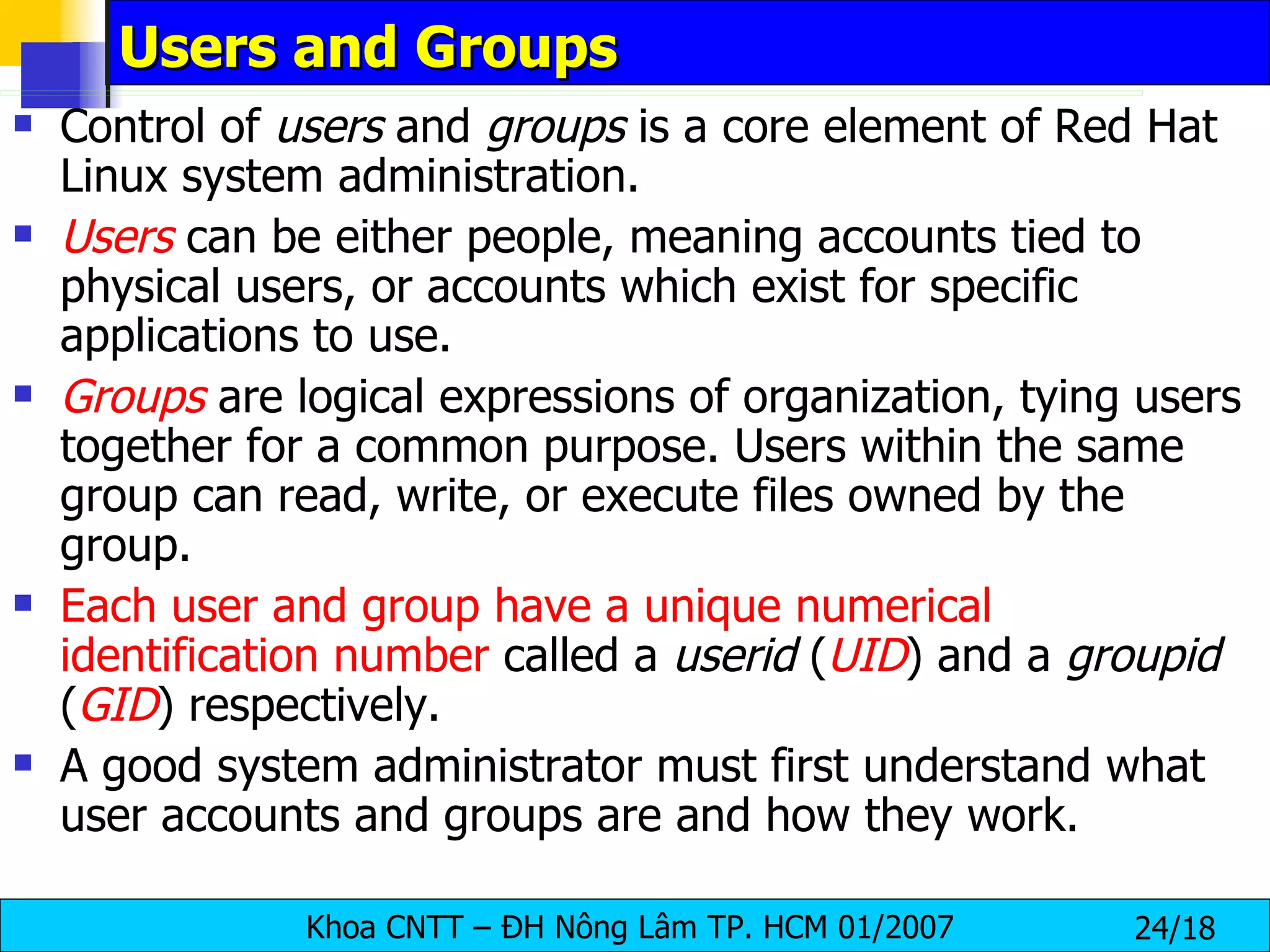 Users and Groups Control of  users  and  groups  is a core element of Red Hat Linux system administration.  Users   can be either people, meaning accounts tied to physical users, or accounts which exist for specific applications to use.  Groups  are logical expressions of organization, tying users together for a common purpose. Users within the same group can read, write, or execute files owned by the group.  Each user and group have a unique numerical identification number  called a  userid  ( UID ) and a  groupid  ( GID ) respectively.  A good system administrator must first understand what user accounts and groups are and how they work.  