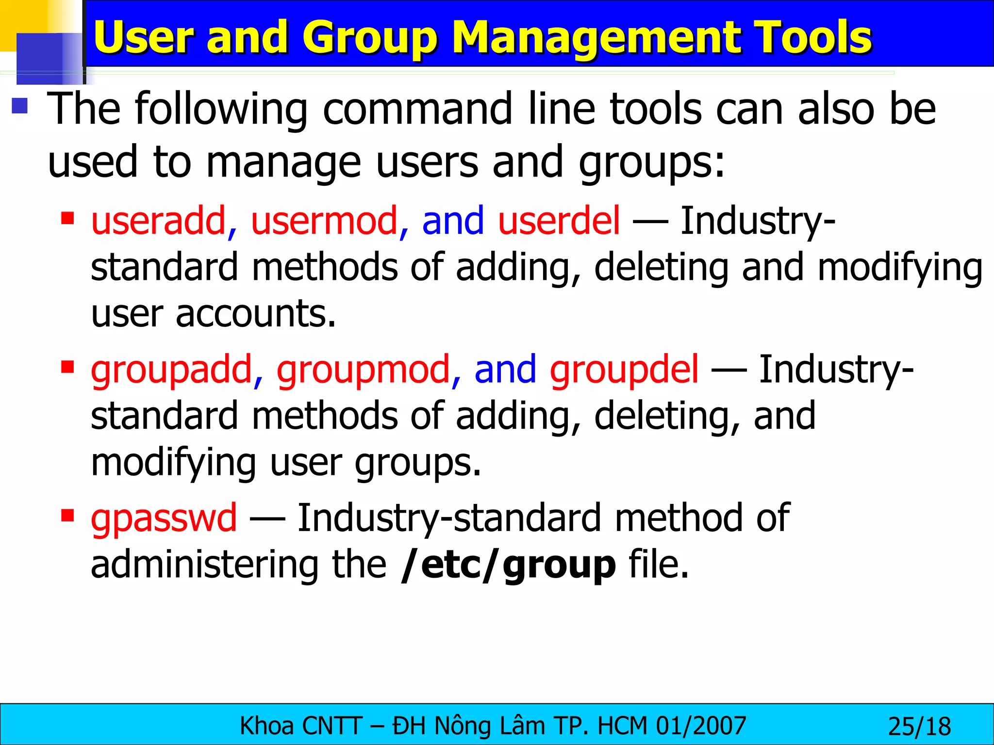 User and Group Management Tools The following command line tools can also be used to manage users and groups:   useradd ,  usermod , and  userdel  — Industry-standard methods of adding, deleting and modifying user accounts.  groupadd ,  groupmod , and  groupdel  — Industry-standard methods of adding, deleting, and modifying user groups.  gpasswd   — Industry-standard method of administering the  /etc/group  file.  