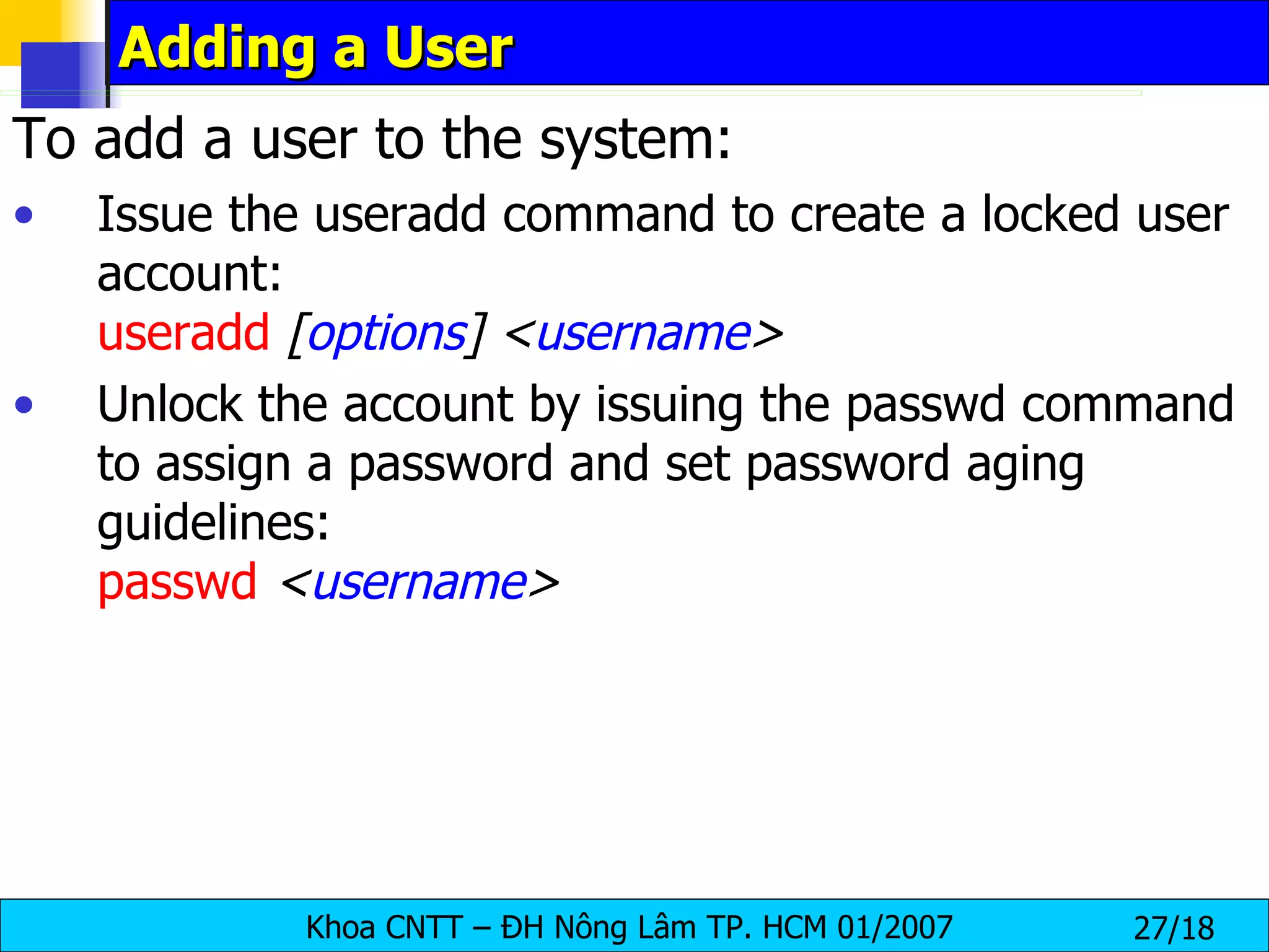 Adding a User To add a user to the system: Issue the useradd command to create a locked user account: useradd   [ options ]   < username > Unlock the account by issuing the passwd command to assign a password and set password aging guidelines: passwd   < username > 