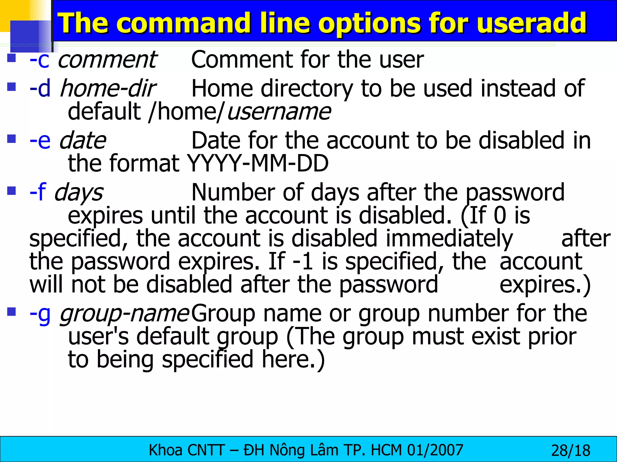The command line options for useradd  -c   comment Comment for the user -d   home-dir Home directory to be used instead of  default /home/ username -e   date Date for the account to be disabled in  the format YYYY-MM-DD -f   days Number of days after the password  expires until the account is disabled. (If 0 is  specified, the account is disabled immediately  after the password expires. If -1 is specified, the  account will not be disabled after the password  expires.) -g   group-name Group name or group number for the  user's default group (The group must exist prior  to being specified here.)  