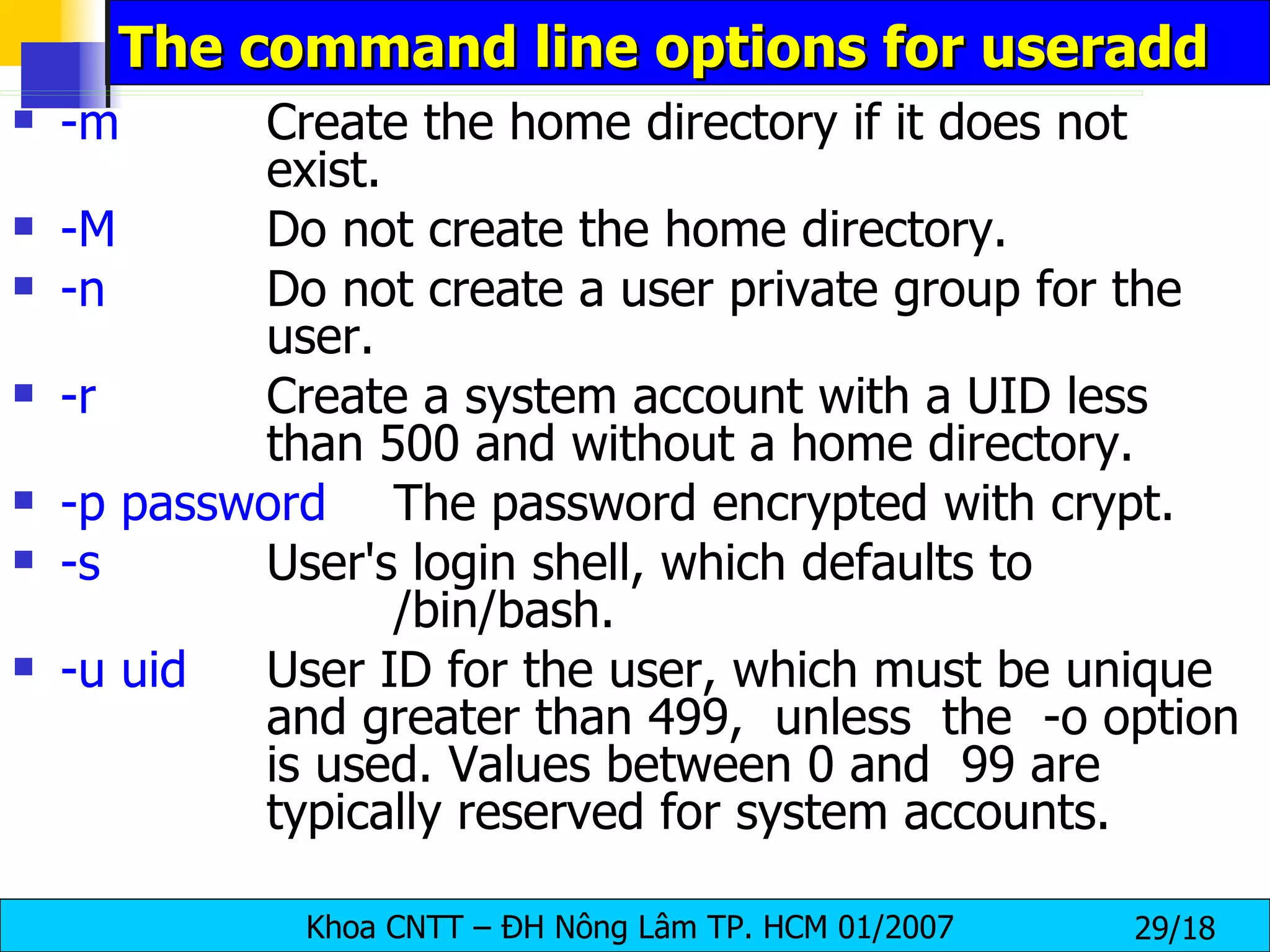 The command line options for useradd  -m Create the home directory if it does not  exist. -M Do not create the home directory. -n Do not create a user private group for the  user. -r Create a system account with a UID less  than 500 and without a home directory. -p password The password encrypted with crypt. -s User's login shell, which defaults to  /bin/bash. -u uid User ID for the user, which must be unique  and greater than 499,  unless  the  -o option  is used. Values between 0 and  99 are  typically reserved for system accounts. 