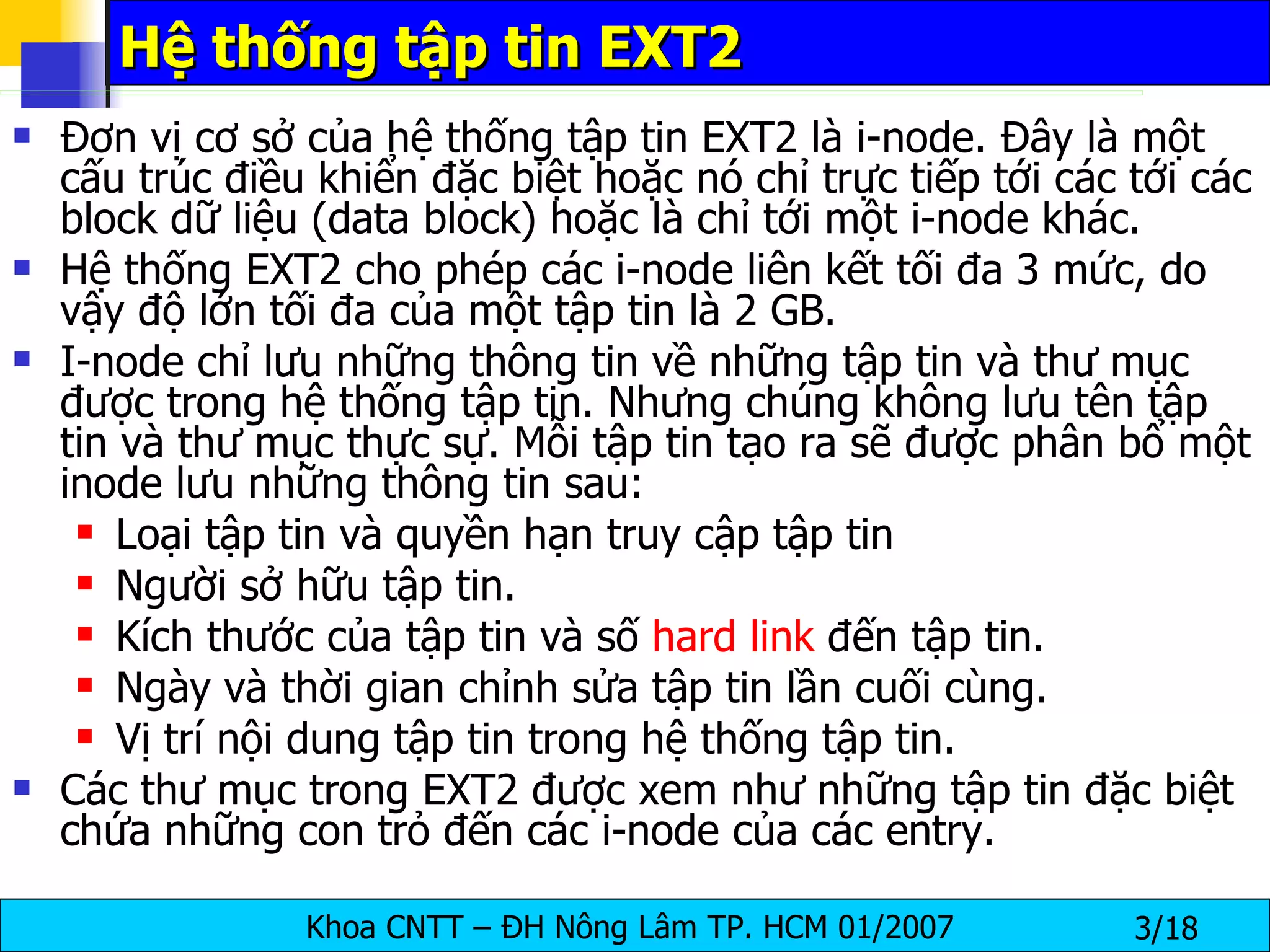 Hệ thống tập tin EXT2 Đơn vị cơ sở của hệ thống tập tin EXT2 là i-node. Đây là một cấu trúc điều khiển đặc biệt hoặc nó chỉ trực tiếp tới các tới các block dữ liệu (data block) hoặc là chỉ tới một i-node khác.  Hệ thống EXT2 cho phép các i-node liên kết tối đa 3 mức, do vậy độ lớn tối đa của một tập tin là 2 GB.  I-node chỉ lưu những thông tin về những tập tin và thư mục được trong hệ thống tập tin. Nhưng chúng không lưu tên tập tin và thư mục thực sự. Mỗi tập tin tạo ra sẽ được phân bổ một inode lưu những thông tin sau: Loại tập tin và quyền hạn truy cập tập tin Người sở hữu tập tin. Kích thước của tập tin và số  hard link  đến tập tin. Ngày và thời gian chỉnh sửa tập tin lần cuối cùng. Vị trí nội dung tập tin trong hệ thống tập tin. Các thư mục trong EXT2 được xem như những tập tin đặc biệt chứa những con trỏ đến các i-node của các entry. 