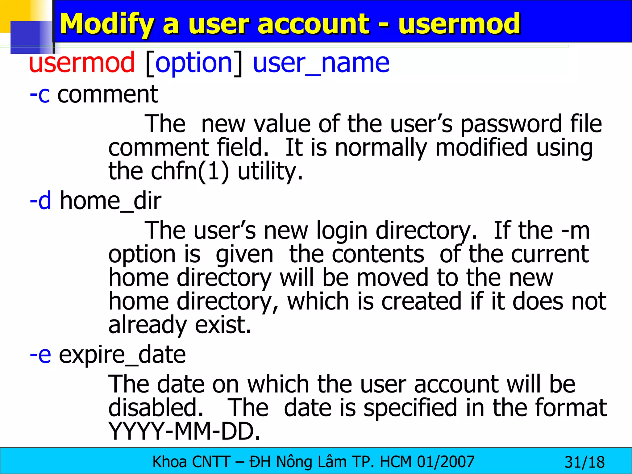Modify a user account - usermod usermod  [ option ]  user_name -c  comment The  new value of the user’s password file comment field.  It is normally modified using the chfn(1) utility. -d  home_dir The user’s new login directory.  If the -m option is  given  the contents  of the current home directory will be moved to the new  home directory, which is created if it does not already exist. -e  expire_date The date on which the user account will be disabled.  The  date is specified in the format YYYY-MM-DD. 