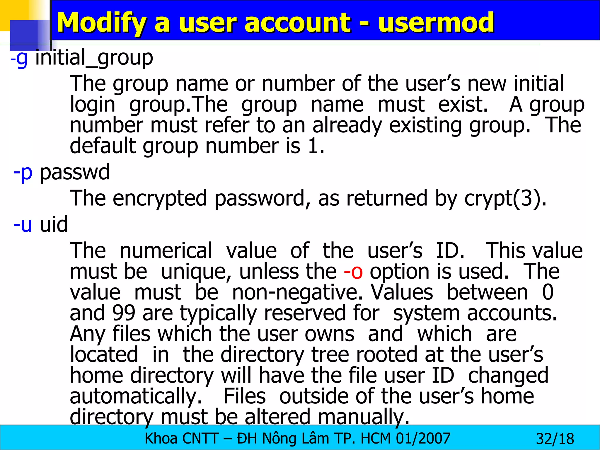 Modify a user account - usermod - g  initial_group The group name or number of the user’s new initial login  group.The  group  name  must  exist.  A group number must refer to an already existing group.  The default group number is 1. -p  passwd The encrypted password, as returned by crypt(3). -u  uid  The  numerical  value  of  the  user’s  ID.  This value must be  unique, unless the  -o  option is used.  The value  must  be  non-negative. Values  between  0 and 99 are typically reserved for  system accounts.  Any files which the user owns  and  which  are  located  in  the directory tree rooted at the user’s home directory will have the file user ID  changed  automatically.  Files  outside of the user’s home directory must be altered manually. 