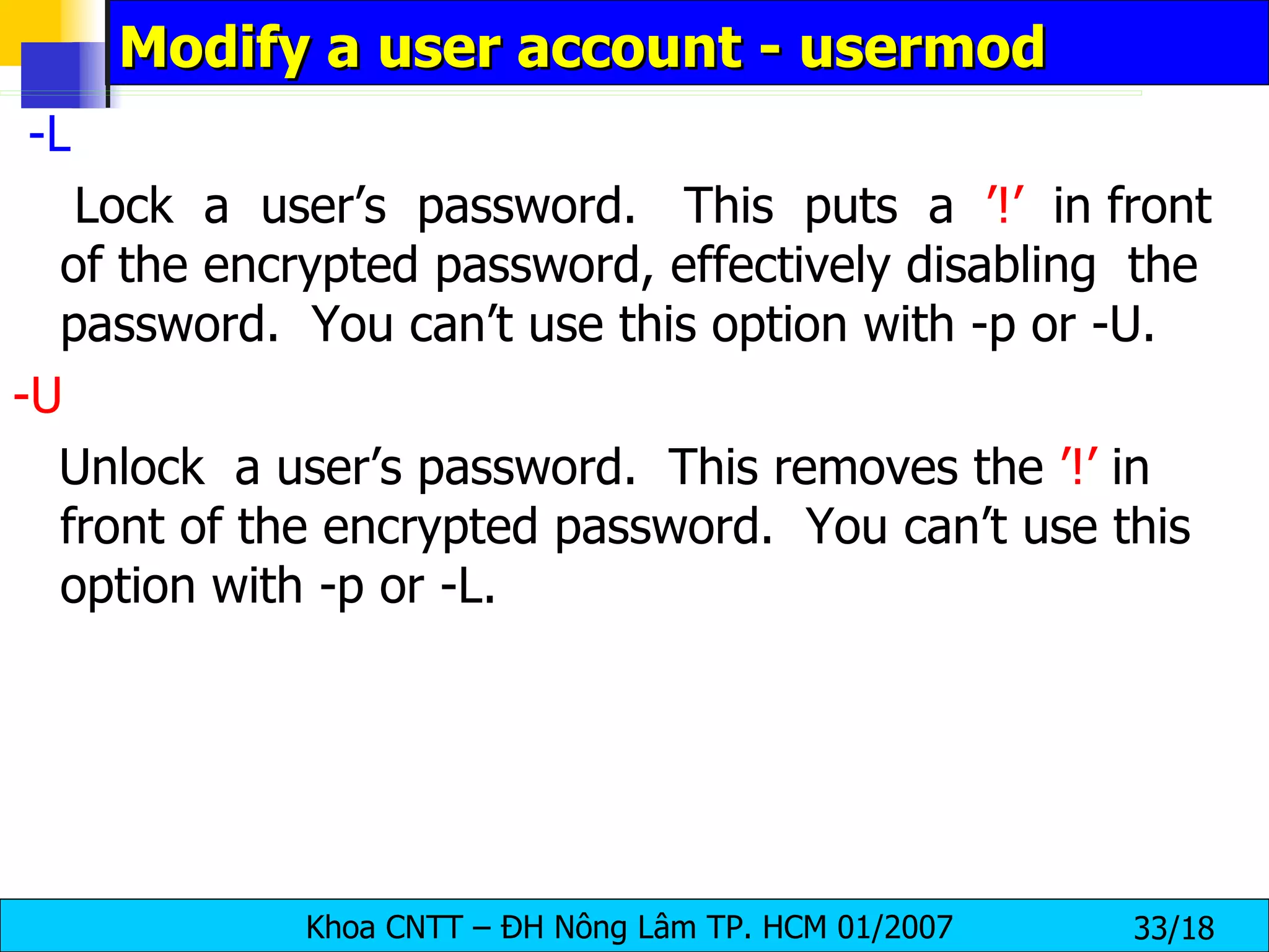 Modify a user account - usermod -L   Lock  a  user’s  password.  This  puts  a  ’!’   in front of the encrypted password, effectively disabling  the  password.  You can’t use this option with -p or -U. -U   Unlock  a user’s password.  This removes the  ’!’  in front of the encrypted password.  You can’t use this option with -p or -L. 