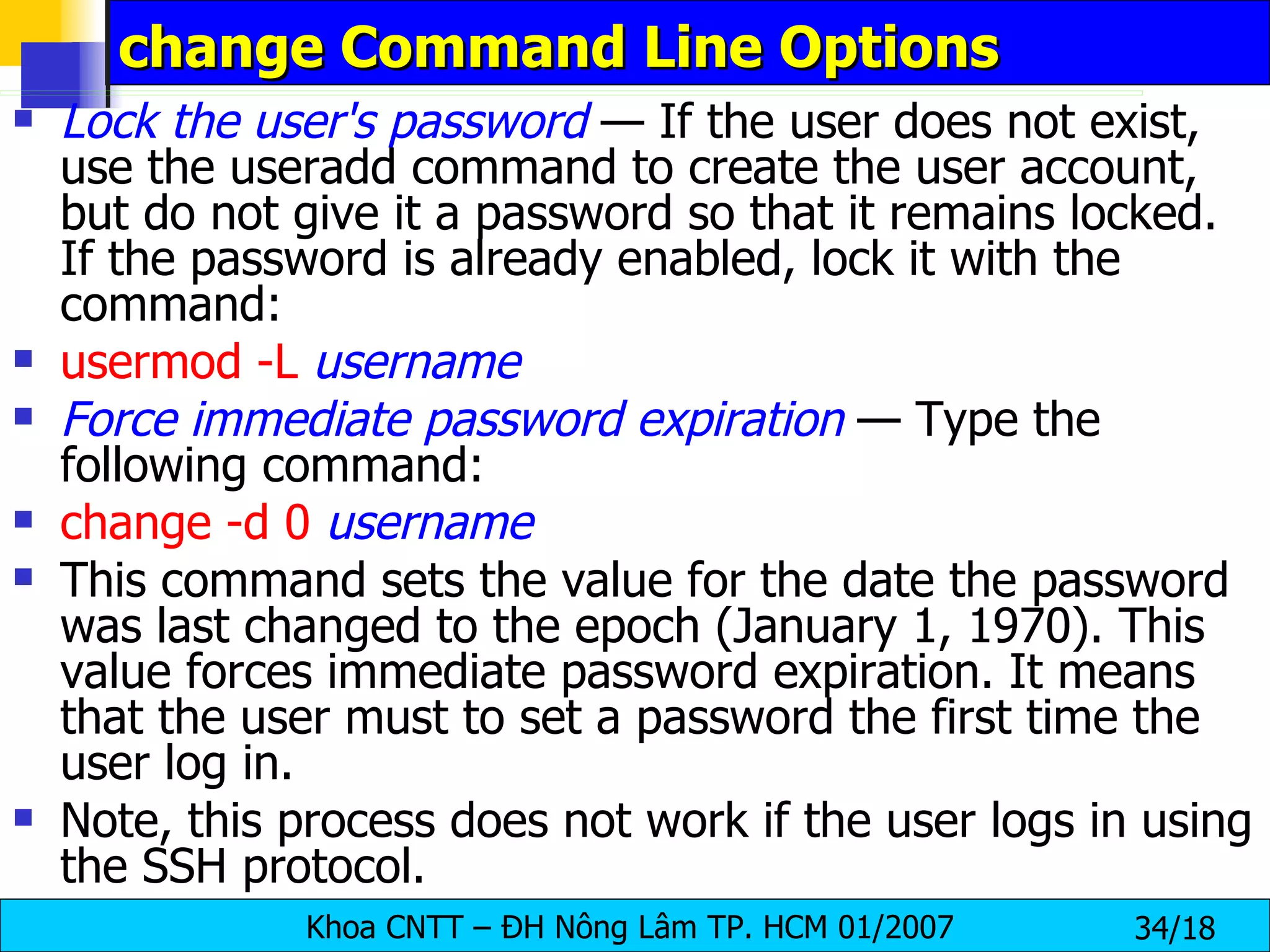 change Command Line Options  Lock the user's password  — If the user does not exist, use the useradd command to create the user account, but do not give it a password so that it remains locked. If the password is already enabled, lock it with the command:  usermod   -L   username Force immediate password expiration  — Type the following command: change   -d 0   username This command sets the value for the date the password was last changed to the epoch (January 1, 1970). This value forces immediate password expiration. It means that the user must to set a password the first time the user log in. Note, this process does not work if the user logs in using the SSH protocol.  