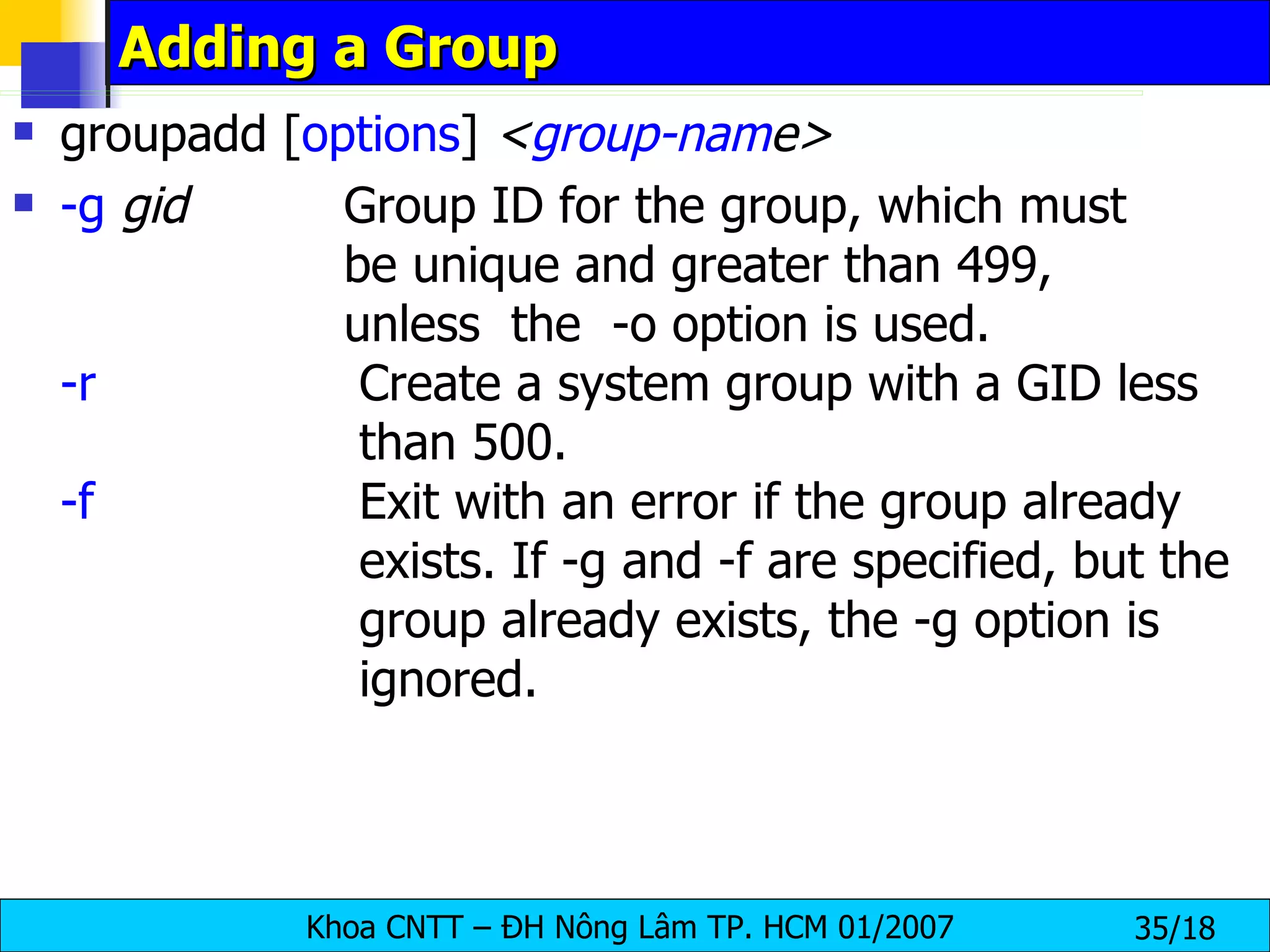 Adding a Group groupadd [ options ]  < group-nam e>   -g   gid   Group ID for the group, which must    be unique and greater than 499,    unless  the  -o option is used. -r   Create a system group with a GID less    than 500. -f   Exit with an error if the group already    exists. If -g and -f are specified, but the    group already exists, the -g option is    ignored. 