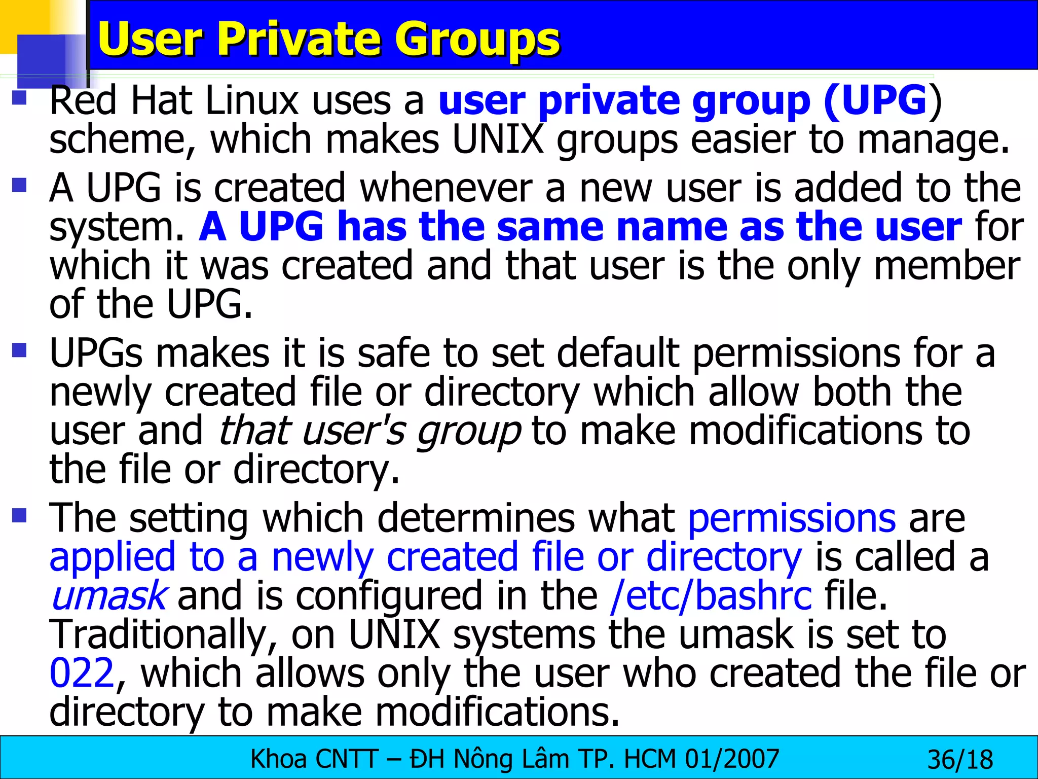 User Private Groups Red Hat Linux uses a  user private group (UPG ) scheme, which makes UNIX groups easier to manage.  A UPG is created whenever a new user is added to the system.  A UPG has the same name as the user  for which it was created and that user is the only member of the UPG.  UPGs makes it is safe to set default permissions for a newly created file or directory which allow both the user and  that user's group  to make modifications to the file or directory.  The setting which determines what  permissions  are  applied to a newly created file or directory  is called a  umask  and is configured in the  /etc/bashrc  file. Traditionally, on UNIX systems the umask is set to  022 , which allows only the user who created the file or directory to make modifications.  