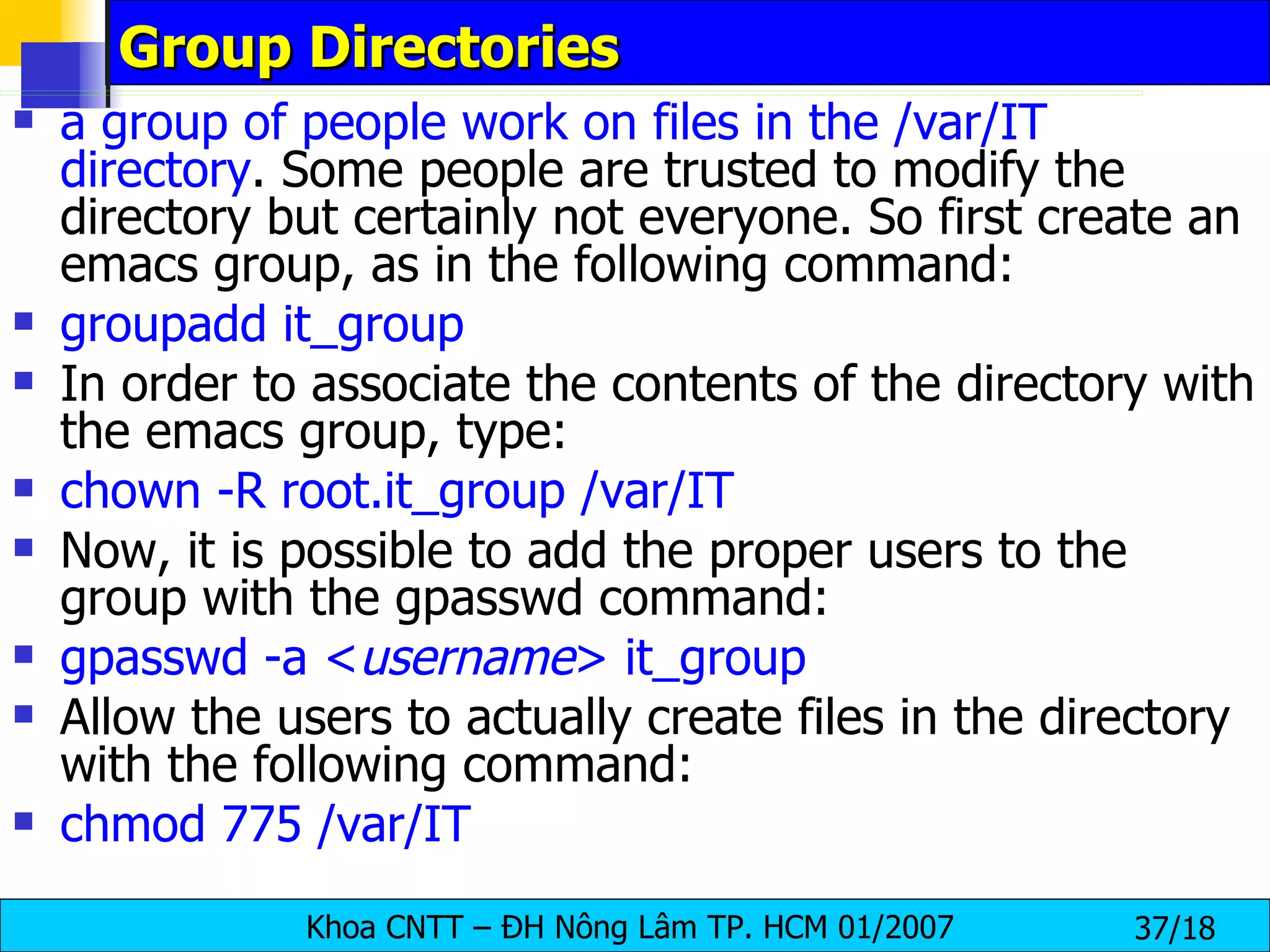 Group Directories a group of people work on files in the /var/IT directory . Some people are trusted to modify the directory but certainly not everyone. So first create an emacs group, as in the following command:  groupadd it_group In order to associate the contents of the directory with the emacs group, type:  chown -R root.it_group /var/IT   Now, it is possible to add the proper users to the group with the gpasswd command:  gpasswd -a < username > it_group Allow the users to actually create files in the directory with the following command:  chmod 775 /var/IT 