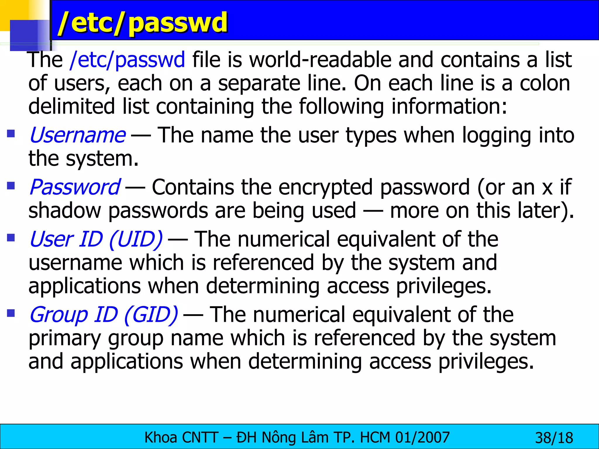/etc/passwd The  /etc/passwd  file is world-readable and contains a list of users, each on a separate line. On each line is a colon delimited list containing the following information: Username  — The name the user types when logging into the system. Password  — Contains the encrypted password (or an x if shadow passwords are being used — more on this later). User ID (UID)  — The numerical equivalent of the username which is referenced by the system and applications when determining access privileges. Group ID (GID)  — The numerical equivalent of the primary group name which is referenced by the system and applications when determining access privileges. 