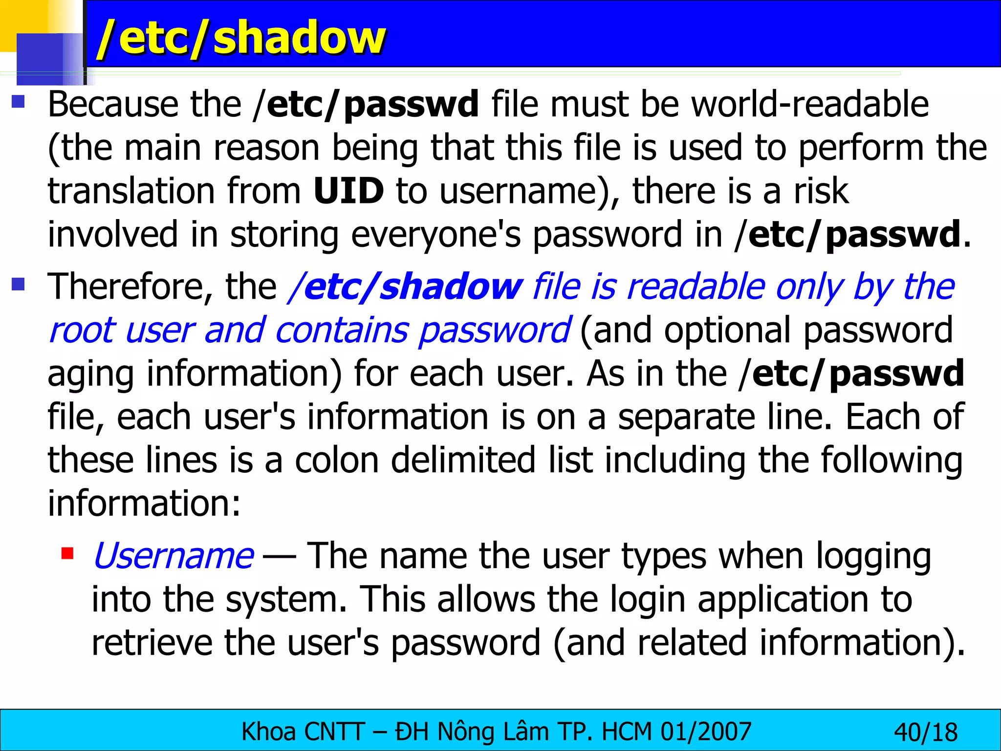 /etc/shadow Because the / etc/passwd  file must be world-readable (the main reason being that this file is used to perform the translation from  UID  to username), there is a risk involved in storing everyone's password in / etc/passwd .  Therefore, the  / etc/shadow  file is readable only by the root user and contains password  (and optional password aging information) for each user. As in the / etc/passwd  file, each user's information is on a separate line. Each of these lines is a colon delimited list including the following information: Username  — The name the user types when logging into the system. This allows the login application to retrieve the user's password (and related information). 