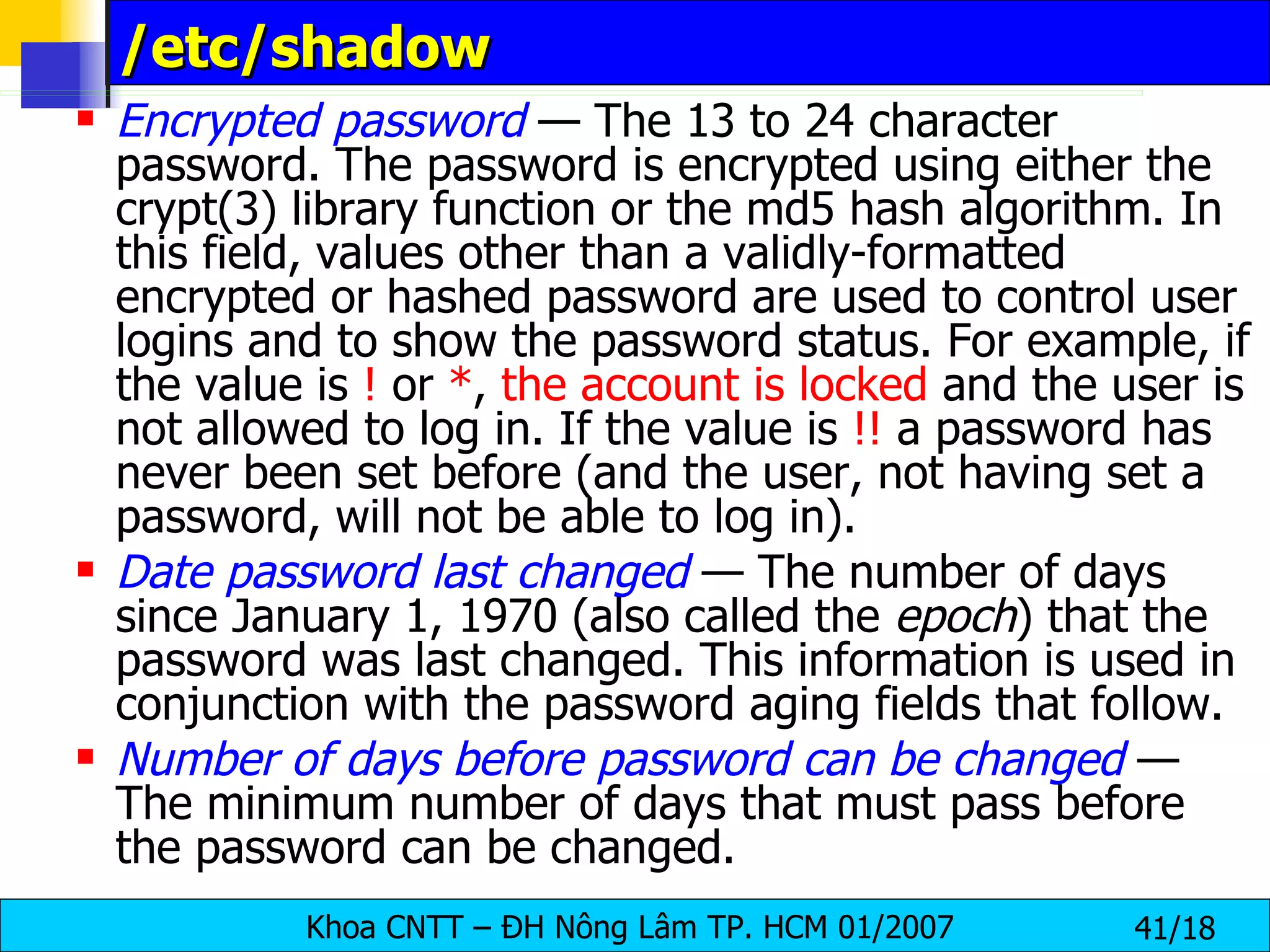 /etc/shadow Encrypted password  — The 13 to 24 character password. The password is encrypted using either the crypt(3) library function or the md5 hash algorithm. In this field, values other than a validly-formatted encrypted or hashed password are used to control user logins and to show the password status. For example, if the value is  !  or  * ,  the account is locked  and the user is not allowed to log in. If the value is  !!  a password has never been set before (and the user, not having set a password, will not be able to log in). Date password last changed  — The number of days since January 1, 1970 (also called the  epoch ) that the password was last changed. This information is used in conjunction with the password aging fields that follow. Number of days before password can be changed  — The minimum number of days that must pass before the password can be changed. 