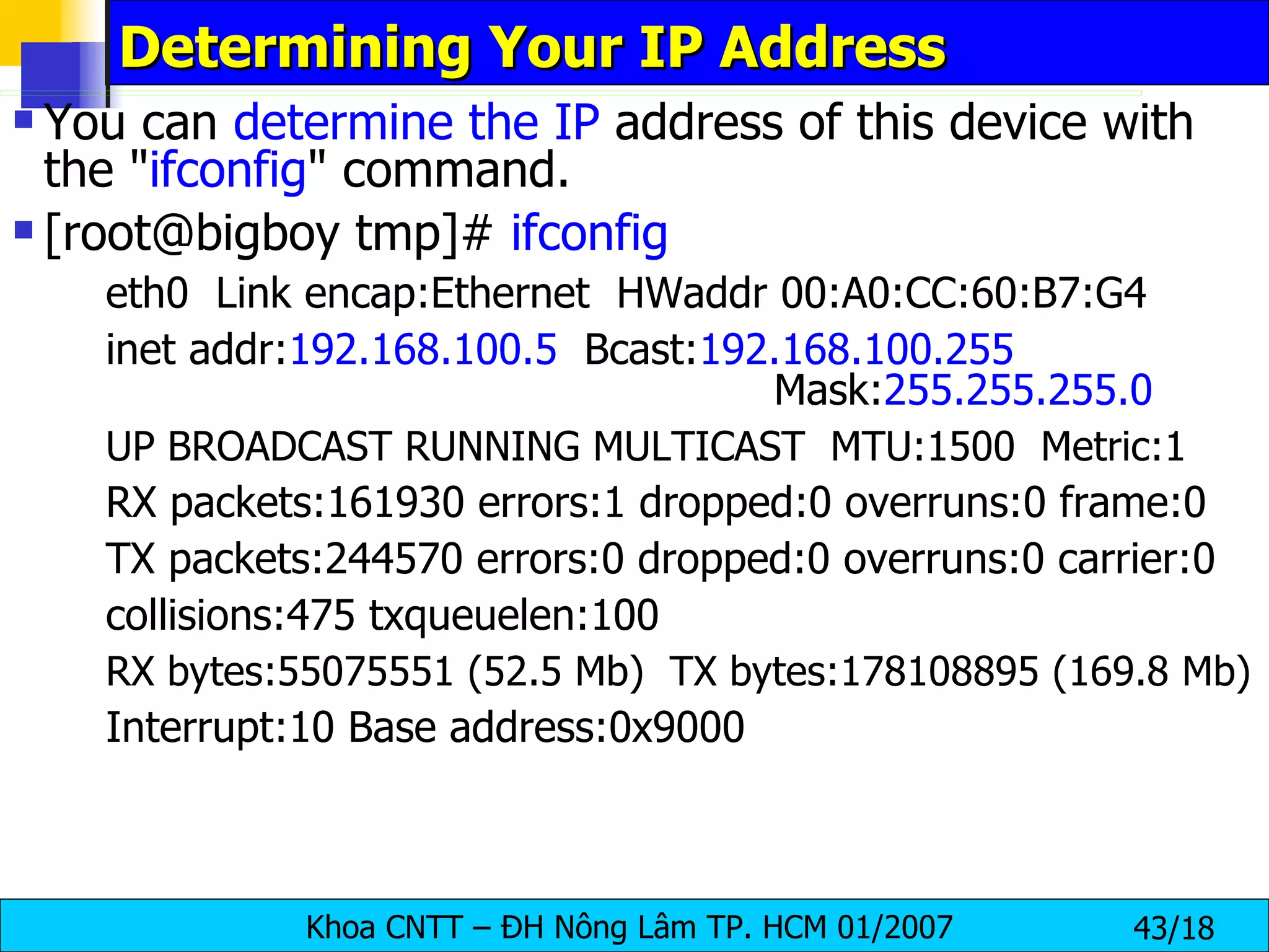 Determining Your IP Address  You can  determine the IP  address of this device with the " ifconfig " command. [root@bigboy tmp]#  ifconfig    eth0  Link encap:Ethernet  HWaddr 00:A0:CC:60:B7:G4 inet addr: 192.168.100.5   Bcast: 192.168.100.255   Mask: 255.255.255.0 UP BROADCAST RUNNING MULTICAST  MTU:1500  Metric:1 RX packets:161930 errors:1 dropped:0 overruns:0 frame:0 TX packets:244570 errors:0 dropped:0 overruns:0 carrier:0 collisions:475 txqueuelen:100 RX bytes:55075551 (52.5 Mb)  TX bytes:178108895 (169.8 Mb) Interrupt:10 Base address:0x9000 