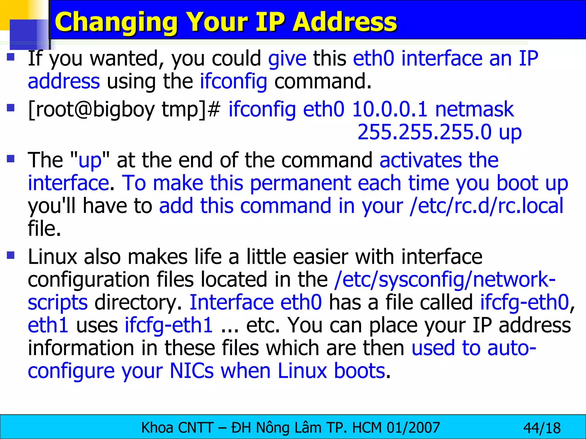 Changing Your IP Address If you wanted, you could  give  this  eth0 interface an IP address  using the  ifconfig  command. [root@bigboy tmp]#  ifconfig eth0 10.0.0.1 netmask  255.255.255.0 up  The " up " at the end of the command  activates the interface .  To make this permanent each time you boot up  you'll have to  add this command in your /etc/rc.d/rc.local  file. Linux also makes life a little easier with interface configuration files located in the  /etc/sysconfig/network-scripts  directory.  Interface eth0  has a file called  ifcfg-eth0 ,  eth1  uses  ifcfg-eth1  ... etc. You can place your IP address information in these files which are then  used to auto-configure your NICs when Linux boots .  
