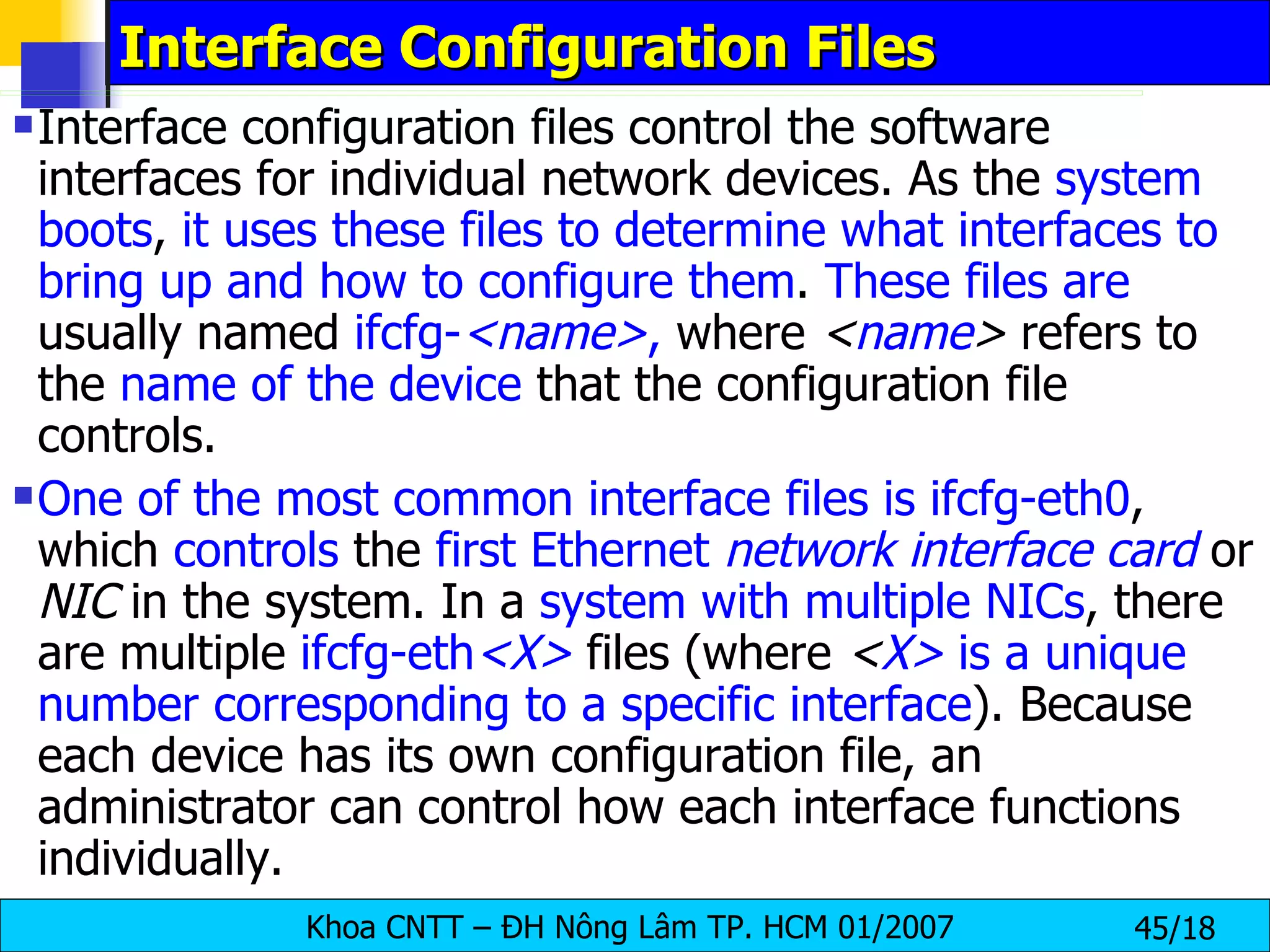 Interface Configuration Files  Interface configuration files control the software interfaces for individual network devices. As the  system boots ,  it uses these files to determine what interfaces to bring up and how to configure them .  These files are  usually named  ifcfg- <name> ,  where  < name >  refers to the  name of the device  that the configuration file controls.  One of the most common interface files is ifcfg-eth0 , which  controls  the  first Ethernet  network interface card  or  NIC  in the system. In a  system with multiple NICs , there are multiple  ifcfg-eth <X>  files (where  < X>  is a unique number corresponding to a specific interface ). Because each device has its own configuration file, an administrator can control how each interface functions individually.  