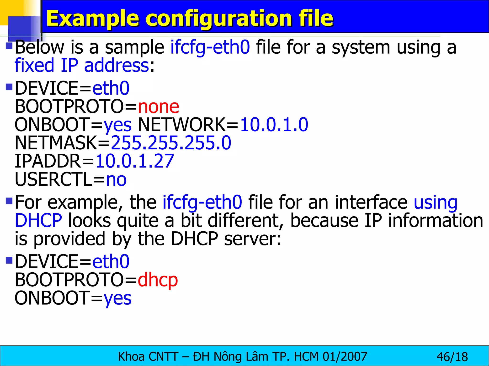 Example configuration file Below is a sample  ifcfg-eth0  file for a system using a  fixed IP address :  DEVICE= eth0   BOOTPROTO= none   ONBOOT= yes  NETWORK= 10.0.1.0  NETMASK= 255.255.255.0   IPADDR= 10.0.1.27   USERCTL= no For example, the  ifcfg-eth0  file for an interface  using DHCP  looks quite a bit different, because IP information is provided by the DHCP server:  DEVICE= eth0   BOOTPROTO= dhcp   ONBOOT= yes 