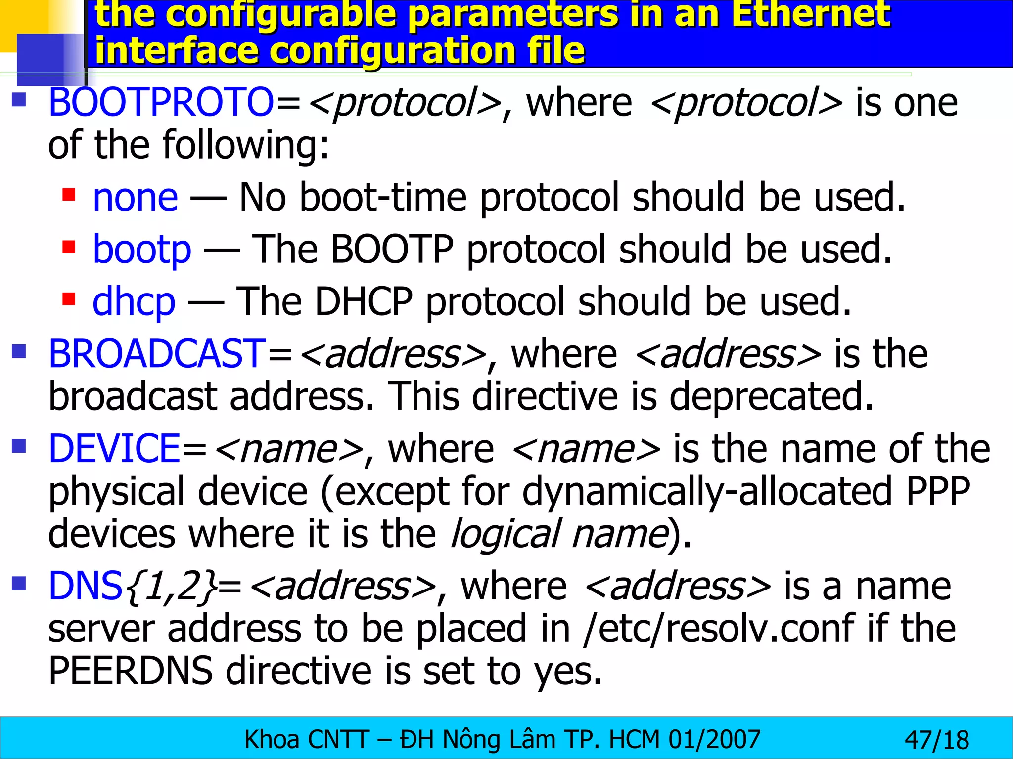 the configurable parameters in an Ethernet interface configuration file   BOOTPROTO = <protocol> , where  <protocol>  is one of the following:  none  — No boot-time protocol should be used.  bootp  — The BOOTP protocol should be used.  dhcp  — The DHCP protocol should be used.  BROADCAST = <address> , where  <address>  is the broadcast address. This directive is deprecated.  DEVICE = <name> , where  <name>  is the name of the physical device (except for dynamically-allocated PPP devices where it is the  logical name ).  DNS {1,2} = <address> , where  <address>  is a name server address to be placed in /etc/resolv.conf if the PEERDNS directive is set to yes.  