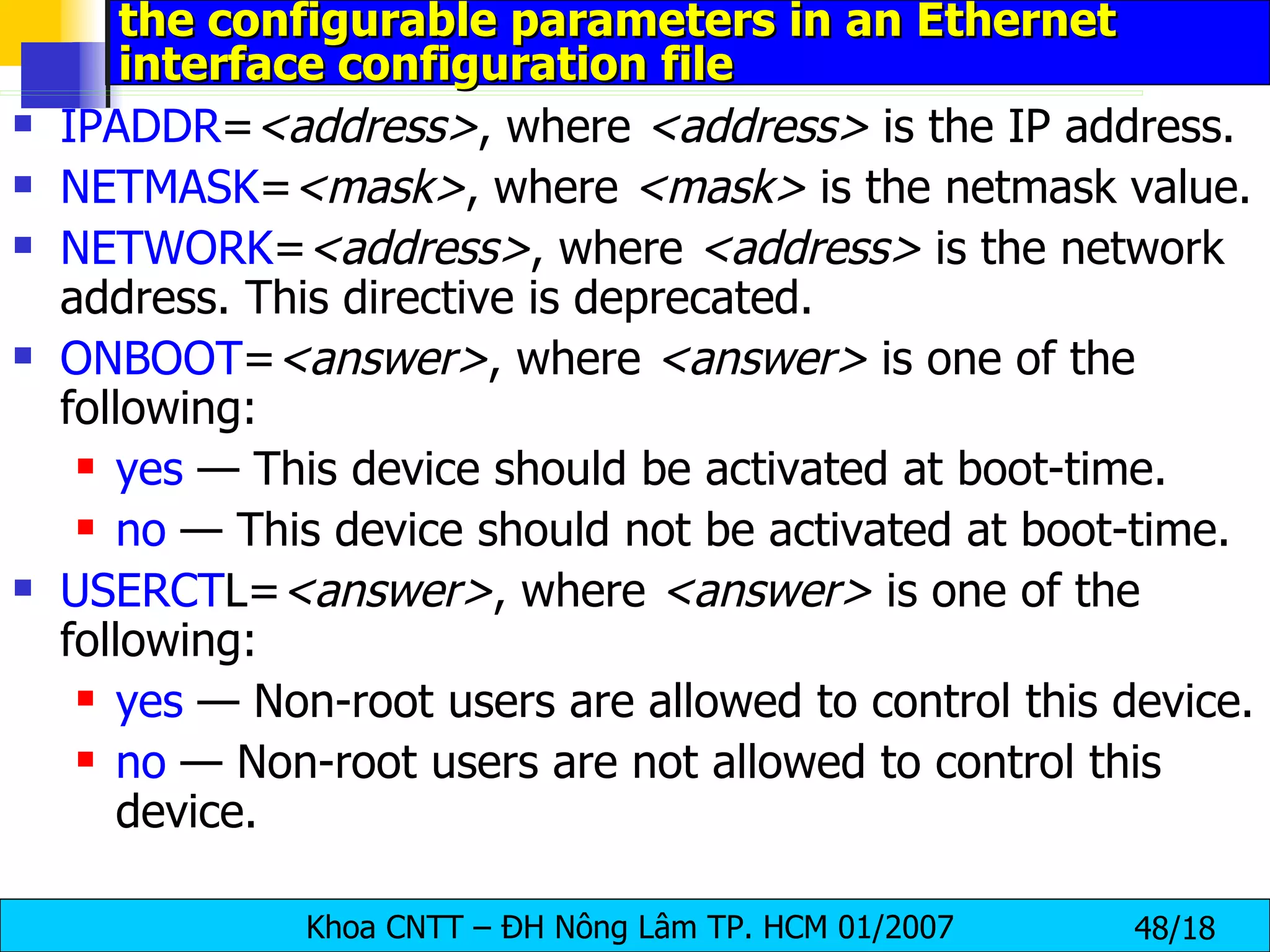 the configurable parameters in an Ethernet interface configuration file IPADDR = <address> , where  <address>  is the IP address. NETMASK = <mask> , where  <mask>  is the netmask value. NETWORK = <address> , where  <address>  is the network address. This directive is deprecated.  ONBOOT = <answer> , where  <answer>  is one of the following:  yes  — This device should be activated at boot-time.  no  — This device should not be activated at boot-time.  USERCT L= <answer> , where  <answer>  is one of the following:  yes  — Non-root users are allowed to control this device.  no  — Non-root users are not allowed to control this device.  