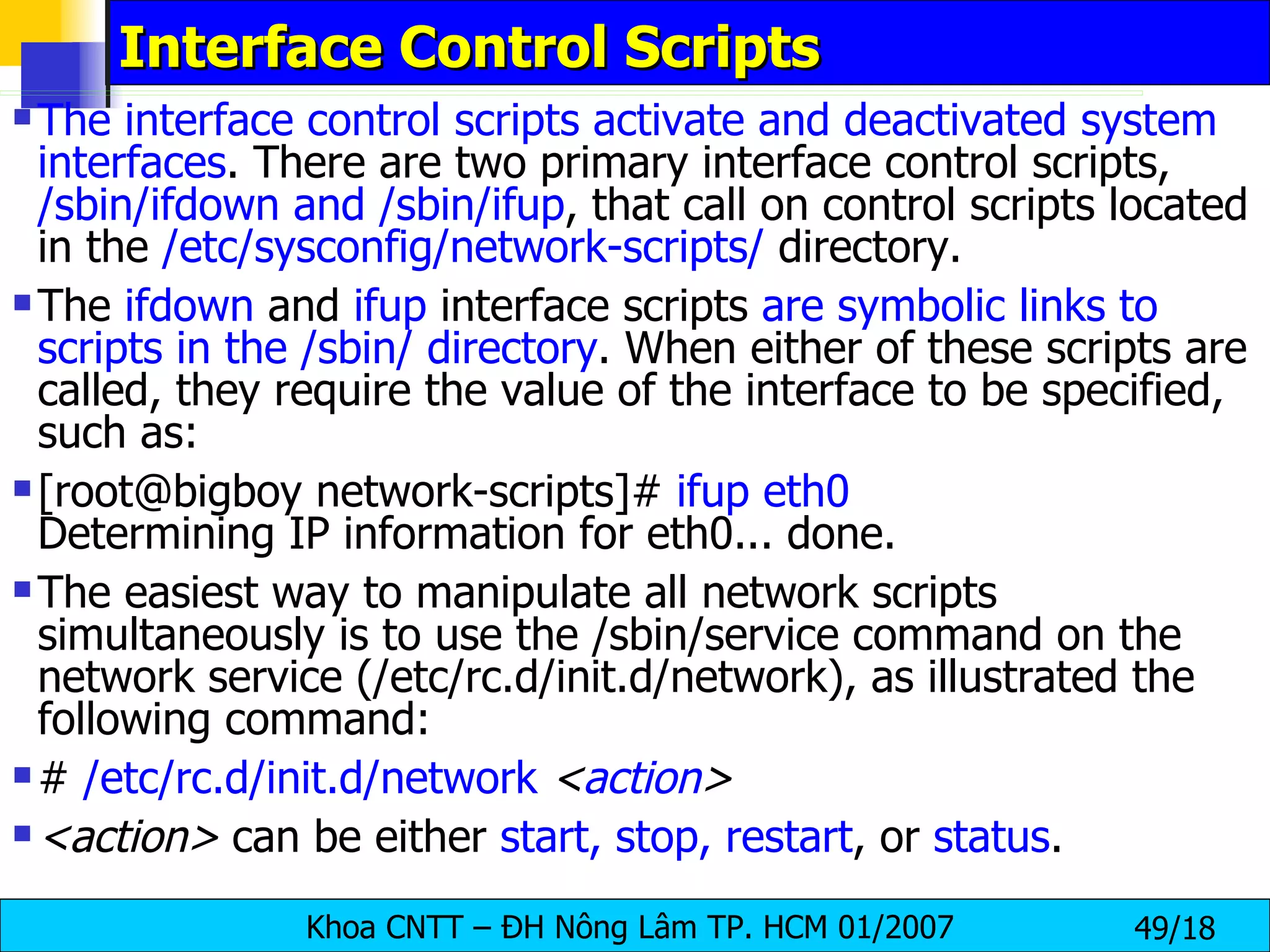 Interface Control Scripts  The interface control scripts activate and deactivated system interfaces . There are two primary interface control scripts,  /sbin/ifdown and /sbin/ifup , that call on control scripts located in the  /etc/sysconfig/network-scripts/  directory.  The  ifdown  and  ifup  interface scripts  are symbolic links to   scripts in the /sbin/ directory . When either of these scripts are called, they require the value of the interface to be specified, such as:  [root@bigboy network-scripts]#  ifup eth0   Determining IP information for eth0... done.  The easiest way to manipulate all network scripts simultaneously is to use the /sbin/service command on the network service (/etc/rc.d/init.d/network), as illustrated the following command:  #  /etc/rc.d/init.d/network   < action >  <action>  can be either  start, stop, restart , or  status .  