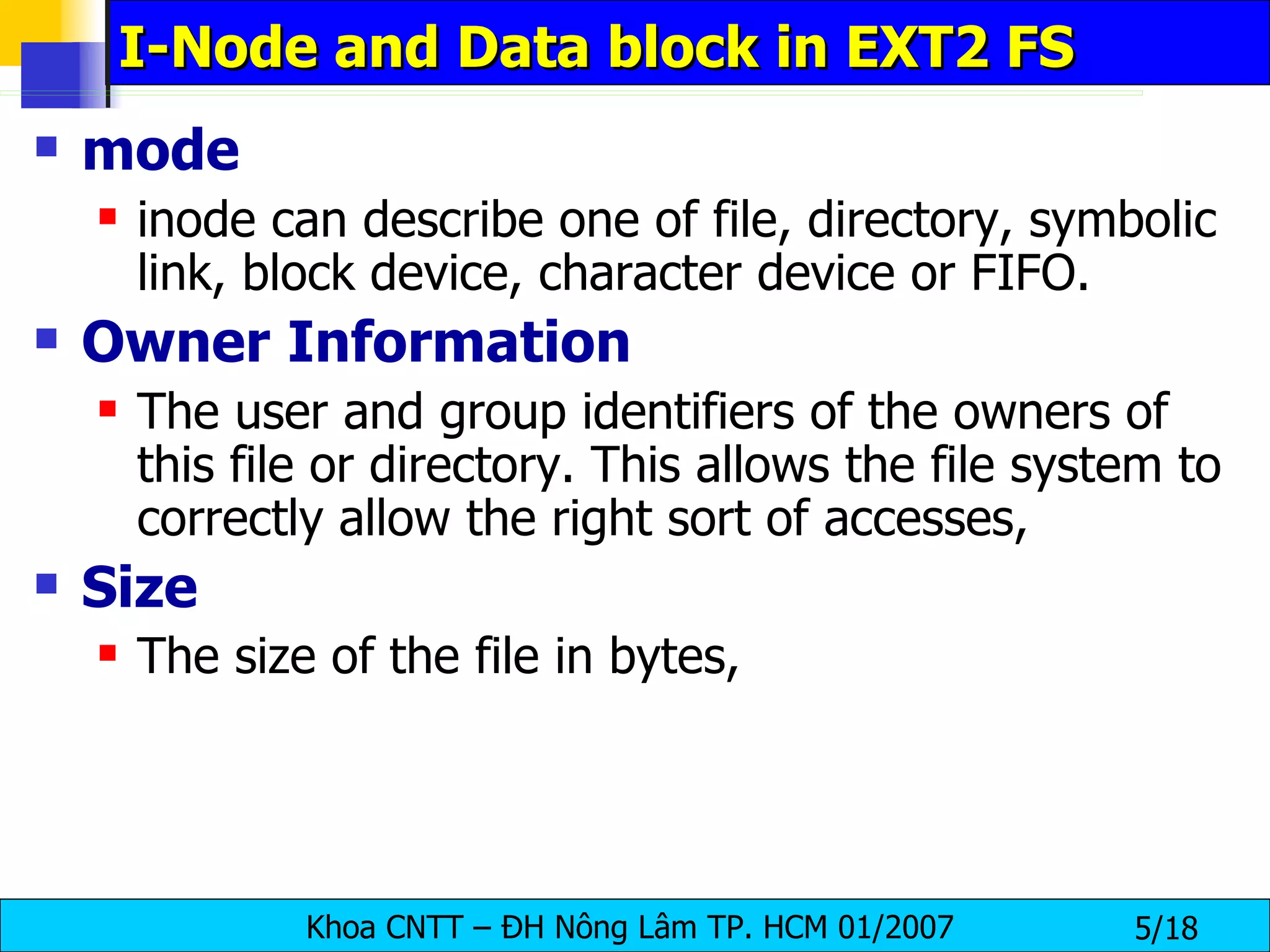 I-Node and Data block in EXT2 FS mode   inode can describe one of file, directory, symbolic link, block device, character device or FIFO.  Owner   Information   The user and group identifiers of the owners of this file or directory. This allows the file system to correctly allow the right sort of accesses,  Size   The size of the file in bytes,   