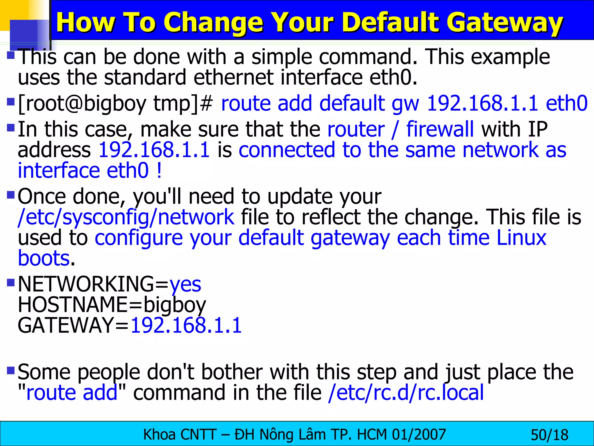 How To Change Your Default Gateway  This can be done with a simple command. This example uses the standard ethernet interface eth0. [root@bigboy tmp]#  route add default gw 192.168.1.1 eth0 In this case, make sure that the  router / firewall  with IP address  192.168.1.1  is  connected to the same network as interface eth0 ! Once done, you'll need to update your  /etc/sysconfig/network  file to reflect the change. This file is used to  configure your default gateway each time Linux boots . NETWORKING= yes HOSTNAME=bigboy GATEWAY= 192.168.1.1 Some people don't bother with this step and just place the " route add " command in the file  /etc/rc.d/rc.local 