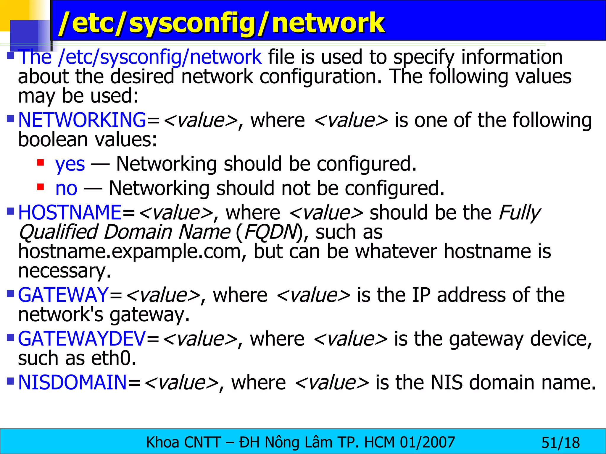 /etc/sysconfig/network  The /etc/sysconfig/network  file is used to specify information about the desired network configuration. The following values may be used:  NETWORKING = <value> , where  <value>  is one of the following boolean values:  yes  — Networking should be configured.  no  — Networking should not be configured.  HOSTNAME = <value> , where  <value>  should be the  Fully Qualified Domain Name  ( FQDN ), such as hostname.expample.com, but can be whatever hostname is necessary.  GATEWAY = <value> , where  <value>  is the IP address of the network's gateway.  GATEWAYDEV = <value> , where  <value>  is the gateway device, such as eth0.  NISDOMAIN = <value> , where  <value>  is the NIS domain name.  