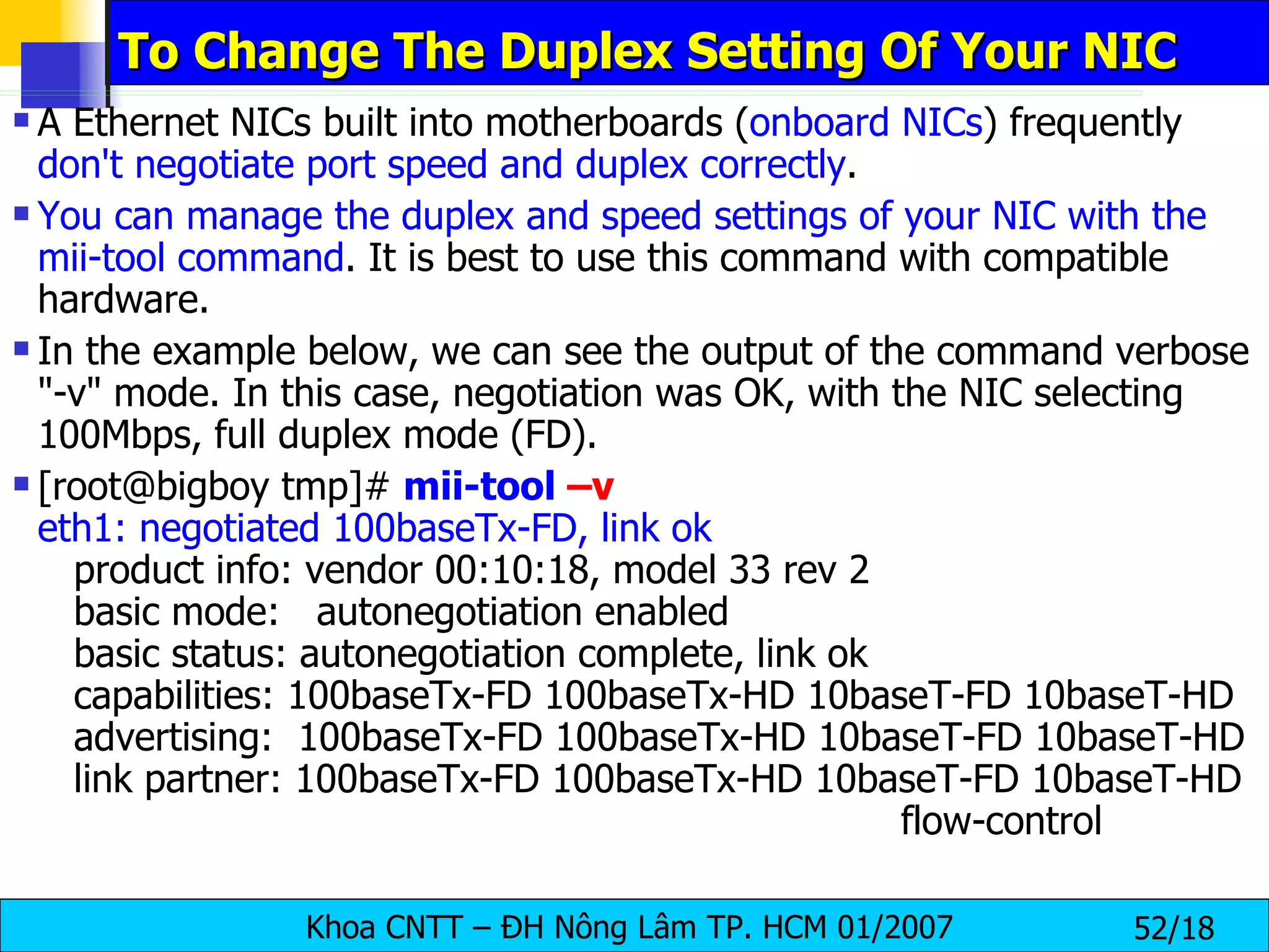 To Change The Duplex Setting Of Your NIC A Ethernet NICs built into motherboards ( onboard NICs ) frequently  don't negotiate port speed and duplex correctly . You can manage the duplex and speed settings of your NIC with the mii-tool command . It is best to use this command with compatible hardware. In the example below, we can see the output of the command verbose "-v" mode. In this case, negotiation was OK, with the NIC selecting 100Mbps, full duplex mode (FD). [root@bigboy tmp]#  mii-tool  –v eth1: negotiated 100baseTx-FD, link ok   product info: vendor 00:10:18, model 33 rev 2   basic mode:   autonegotiation enabled   basic status: autonegotiation complete, link ok   capabilities: 100baseTx-FD 100baseTx-HD 10baseT-FD 10baseT-HD   advertising:  100baseTx-FD 100baseTx-HD 10baseT-FD 10baseT-HD   link partner: 100baseTx-FD 100baseTx-HD 10baseT-FD 10baseT-HD  flow-control 