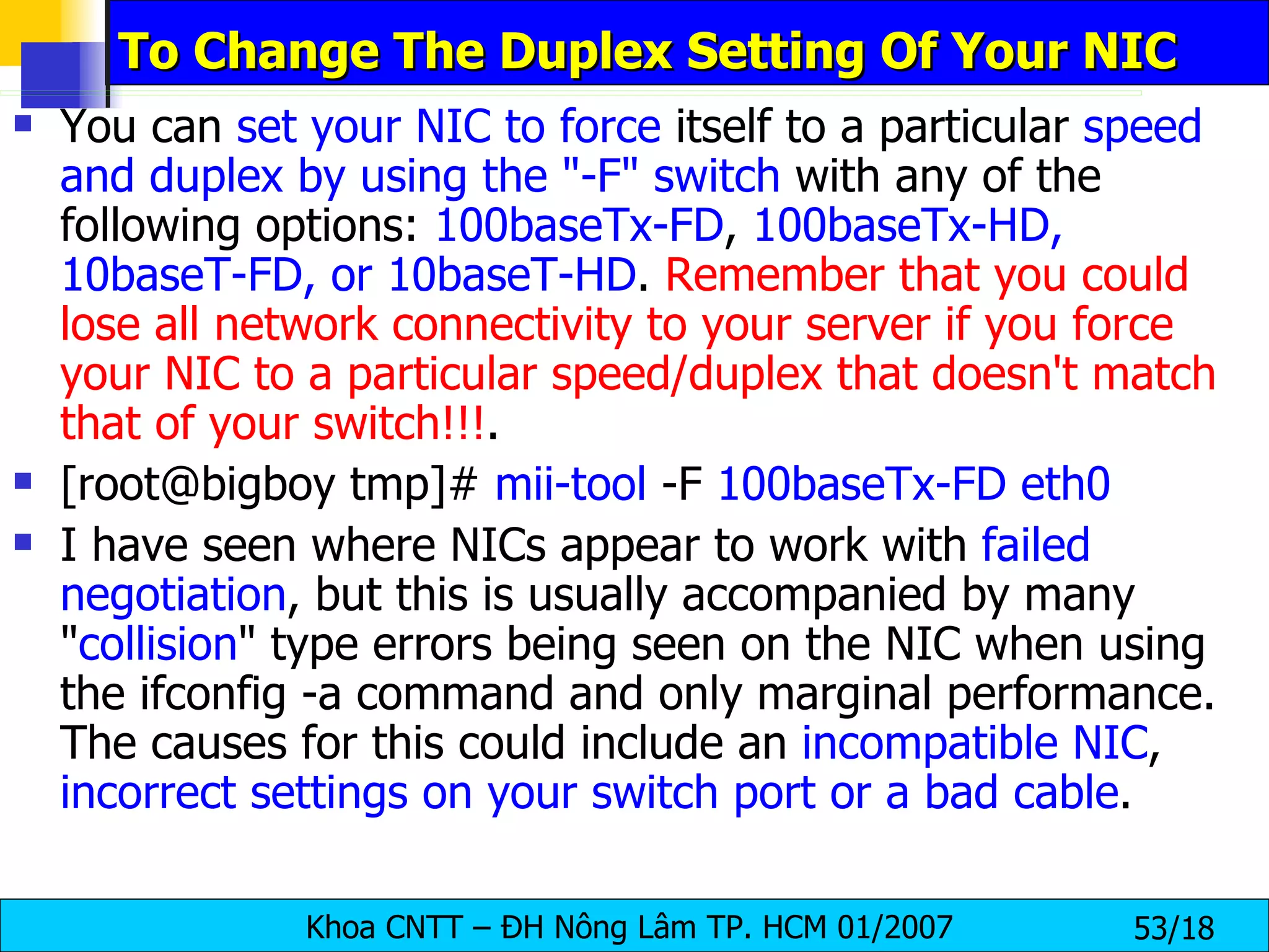 To Change The Duplex Setting Of Your NIC You can  set your NIC to force  itself to a particular  speed and duplex by using the "-F" switch  with any of the following options:  100baseTx-FD ,  100baseTx-HD, 10baseT-FD, or 10baseT-HD .  Remember that you could lose all network connectivity to your server if you force your NIC to a particular speed/duplex that doesn't match that of your switch!!! . [root@bigboy tmp]#  mii-tool  -F  100baseTx-FD eth0 I have seen where NICs appear to work with  failed negotiation , but this is usually accompanied by many " collision " type errors being seen on the NIC when using the ifconfig -a command and only marginal performance. The causes for this could include an  incompatible NIC ,  incorrect settings on your switch port or a bad cable . 