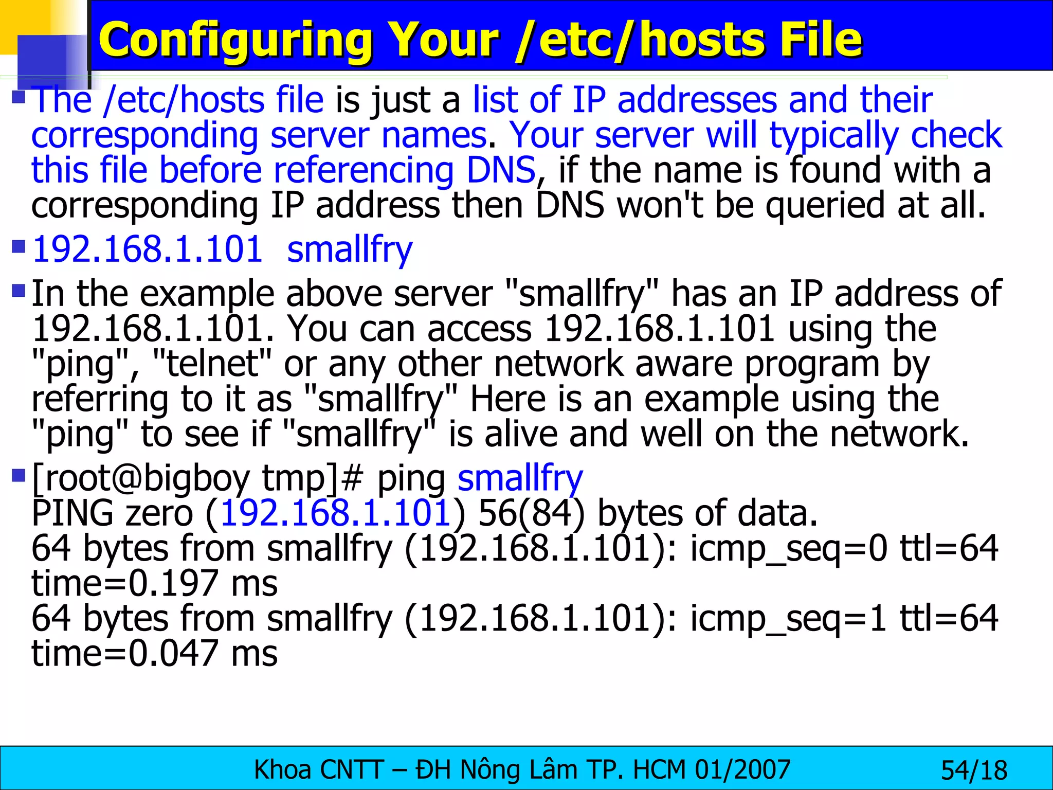 Configuring Your /etc/hosts File The /etc/hosts file  is just a  list of IP addresses and their corresponding server names .  Your server will typically check this file before referencing DNS , if the name is found with a corresponding IP address then DNS won't be queried at all.  192.168.1.101  smallfry In the example above server "smallfry" has an IP address of 192.168.1.101. You can access 192.168.1.101 using the "ping", "telnet" or any other network aware program by referring to it as "smallfry" Here is an example using the "ping" to see if "smallfry" is alive and well on the network. [root@bigboy tmp]# ping  smallfry PING zero ( 192.168.1.101 ) 56(84) bytes of data. 64 bytes from smallfry (192.168.1.101): icmp_seq=0 ttl=64 time=0.197 ms 64 bytes from smallfry (192.168.1.101): icmp_seq=1 ttl=64 time=0.047 ms 