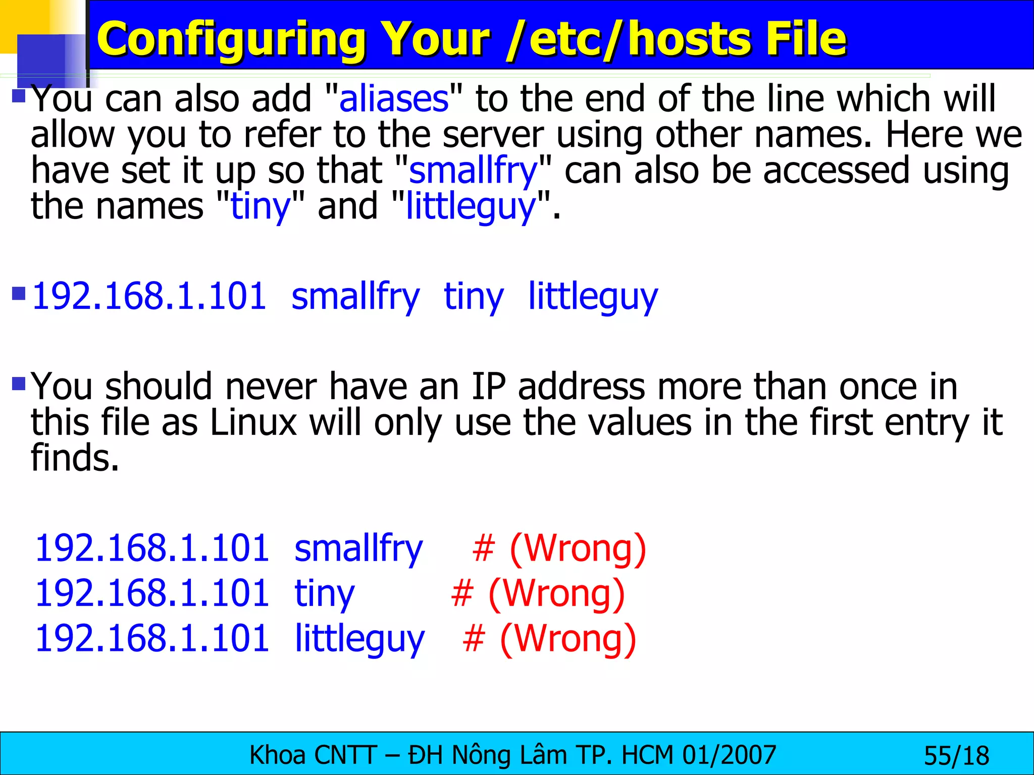 Configuring Your /etc/hosts File You can also add " aliases " to the end of the line which will allow you to refer to the server using other names. Here we have set it up so that " smallfry " can also be accessed using the names " tiny " and " littleguy ". 192.168.1.101  smallfry  tiny  littleguy   You should never have an IP address more than once in this file as Linux will only use the values in the first entry it finds.   192.168.1.101  smallfry      # (Wrong) 192.168.1.101  tiny          # (Wrong) 192.168.1.101  littleguy     # (Wrong) 