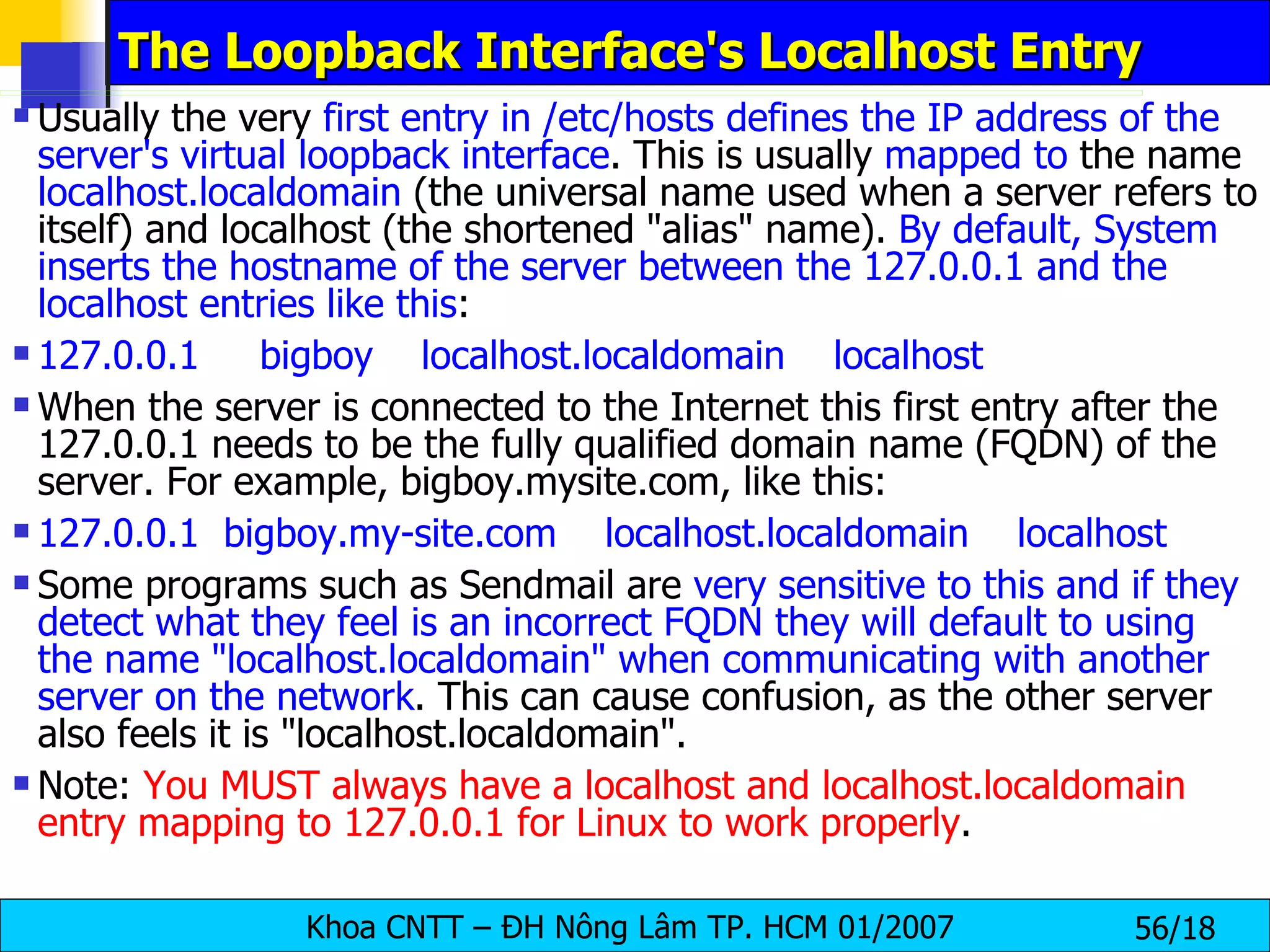 The Loopback Interface's Localhost Entry Usually the very  first entry in /etc/hosts defines the IP address of the server's virtual loopback interface . This is usually  mapped to  the name  localhost.localdomain  (the universal name used when a server refers to itself) and localhost (the shortened "alias" name).  By default, System inserts the hostname of the server between the 127.0.0.1 and the localhost entries like this : 127.0.0.1     bigboy    localhost.localdomain    localhost When the server is connected to the Internet this first entry after the 127.0.0.1 needs to be the fully qualified domain name (FQDN) of the server. For example, bigboy.mysite.com, like this:  127.0.0.1  bigboy.my-site.com    localhost.localdomain    localhost Some programs such as Sendmail are  very sensitive to this and if they detect what they feel is an incorrect FQDN they will default to using the name "localhost.localdomain" when communicating with another server on the network . This can cause confusion, as the other server also feels it is "localhost.localdomain". Note:  You MUST always have a localhost and localhost.localdomain entry mapping to 127.0.0.1 for Linux to work properly . 