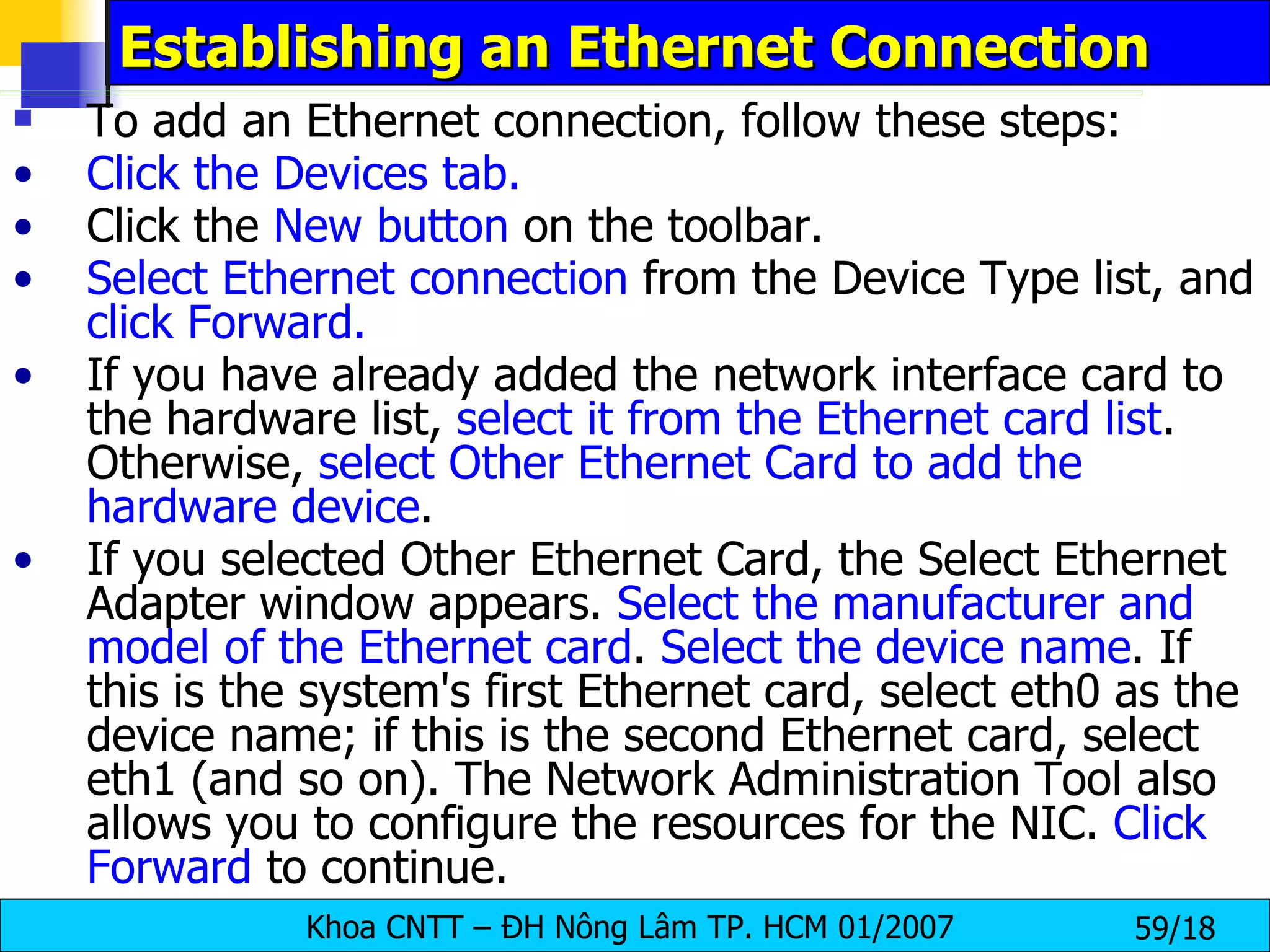 Establishing an Ethernet Connection  To add an Ethernet connection, follow these steps:  Click the Devices tab. Click the  New button  on the toolbar. Select Ethernet connection  from the Device Type list, and  click   Forward. If you have already added the network interface card to the hardware list,  select it from the Ethernet card list . Otherwise,  select Other Ethernet Card to add the hardware device . If you selected Other Ethernet Card, the Select Ethernet Adapter window appears.  Select the manufacturer and model of the Ethernet card .  Select the device name . If this is the system's first Ethernet card, select eth0 as the device name; if this is the second Ethernet card, select eth1 (and so on). The Network Administration Tool also allows you to configure the resources for the NIC.  Click Forward  to continue.  