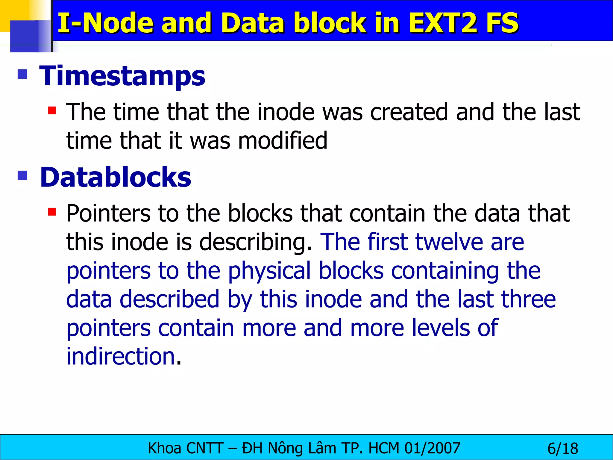 I-Node and Data block in EXT2 FS Timestamps   The time that the inode was created and the last time that it was modified   Datablocks   Pointers to the blocks that contain the data that this inode is describing.  The first twelve are pointers to the physical blocks containing the data described by this inode and   the last three pointers contain more and more levels of indirection .   