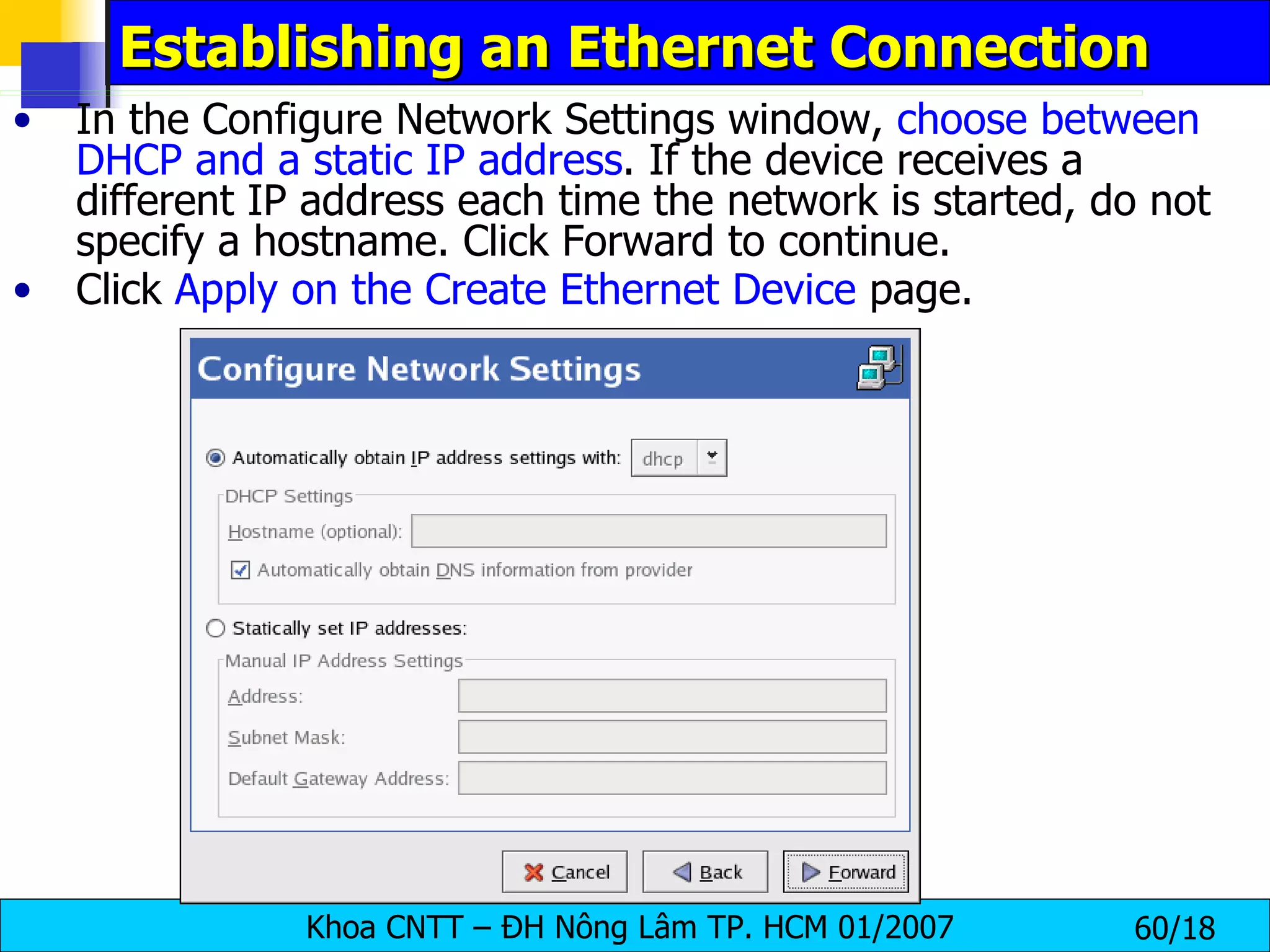 Establishing an Ethernet Connection In the Configure Network Settings window,  choose between DHCP and a static IP address . If the device receives a different IP address each time the network is started, do not specify a hostname. Click Forward to continue.  Click  Apply on the Create Ethernet Device  page.  