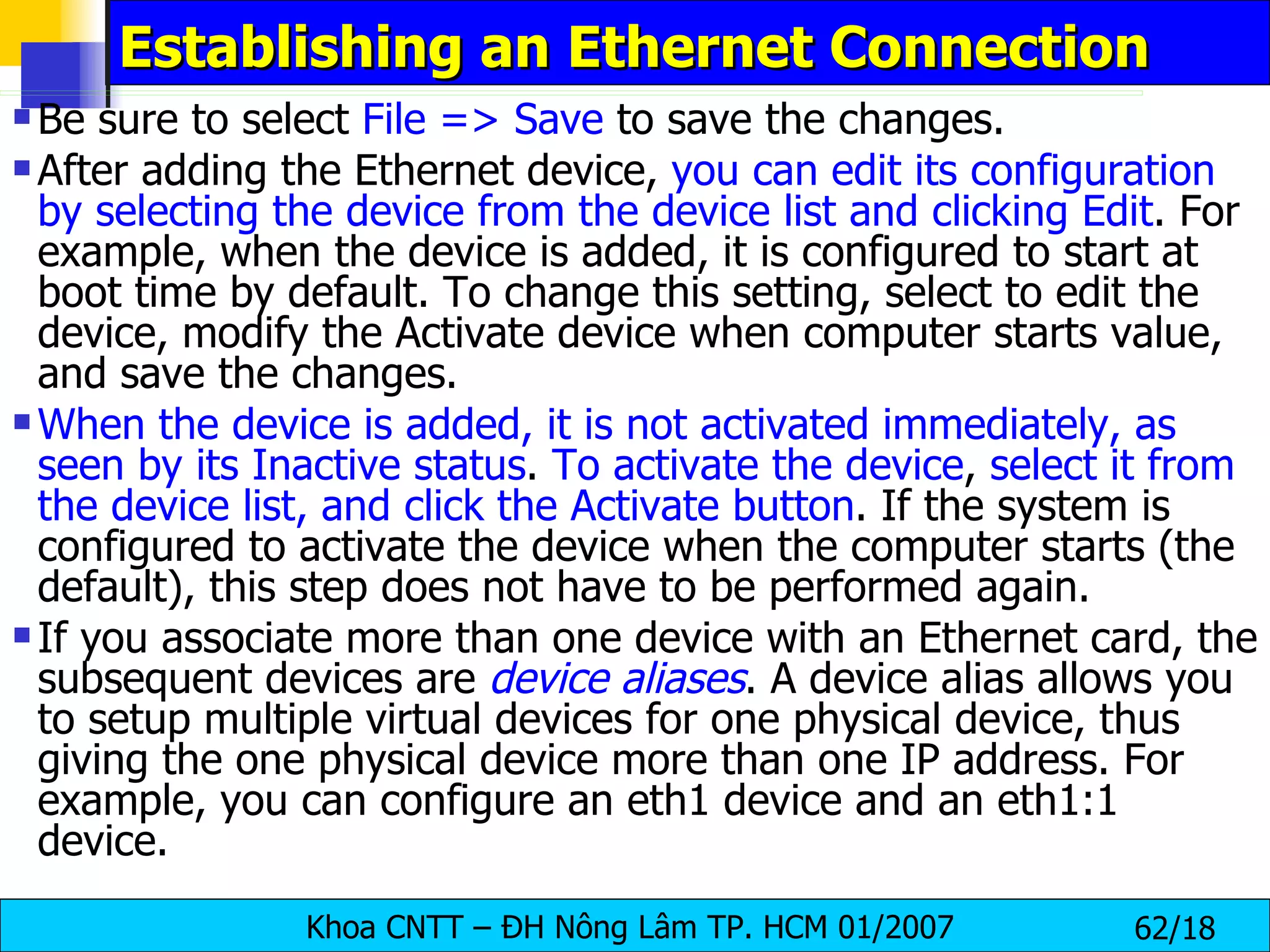 Establishing an Ethernet Connection Be sure to select  File => Save  to save the changes.  After adding the Ethernet device,  you can edit its configuration by selecting the device from the device list and clicking Edit . For example, when the device is added, it is configured to start at boot time by default. To change this setting, select to edit the device, modify the Activate device when computer starts value, and save the changes.  When the device is added, it is not activated immediately, as seen by its Inactive status .  To activate the device ,  select it from the device list, and click the Activate button . If the system is configured to activate the device when the computer starts (the default), this step does not have to be performed again.  If you associate more than one device with an Ethernet card, the subsequent devices are  device aliases . A device alias allows you to setup multiple virtual devices for one physical device, thus giving the one physical device more than one IP address. For example, you can configure an eth1 device and an eth1:1 device. 