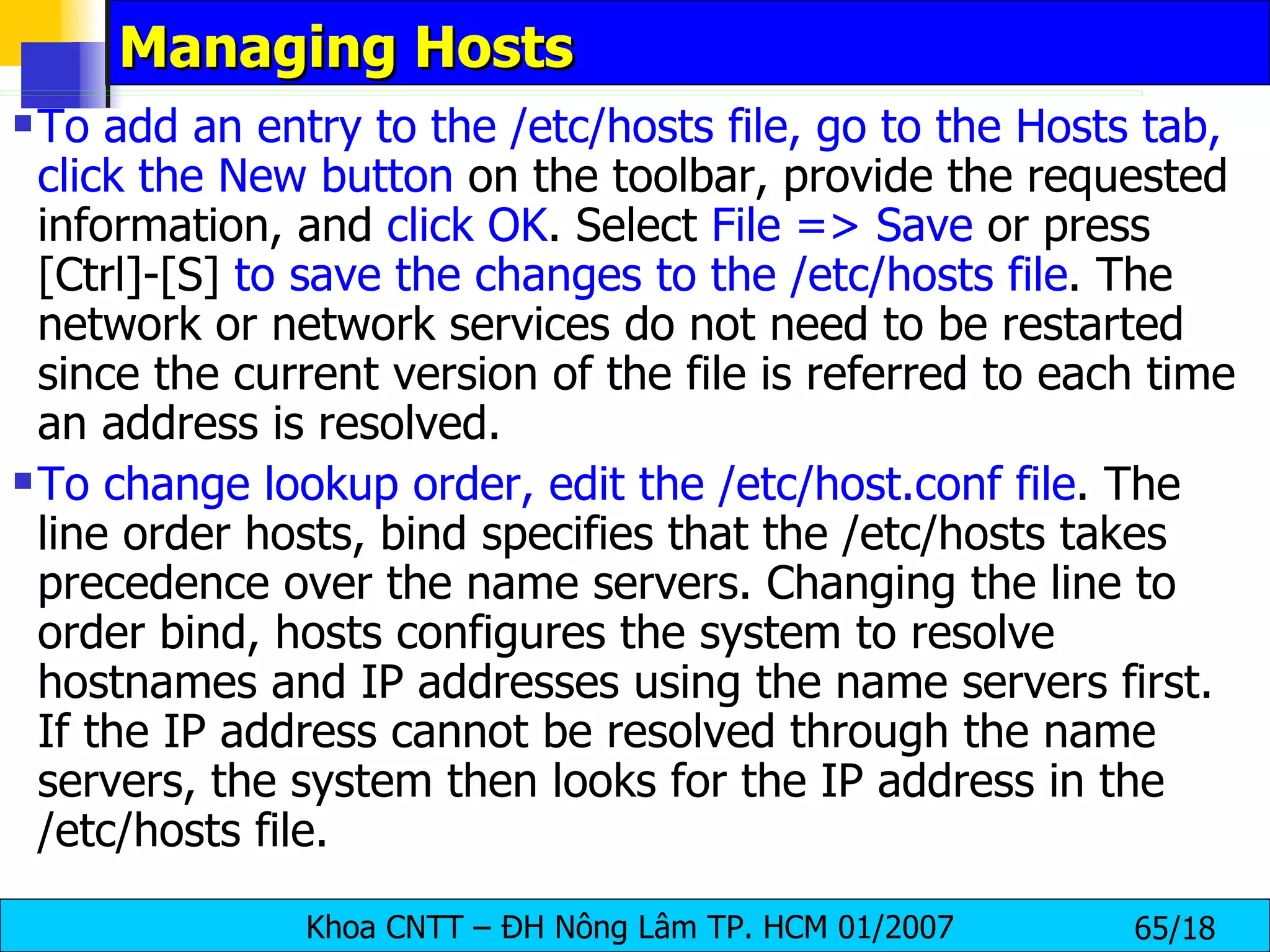 Managing Hosts To add an entry to the /etc/hosts file, go to the Hosts tab, click the New button  on the toolbar, provide the requested information, and  click OK . Select  File => Save  or press [Ctrl]-[S]  to save the changes to the /etc/hosts file . The network or network services do not need to be restarted since the current version of the file is referred to each time an address is resolved.  To change lookup order, edit the /etc/host.conf file . The line order hosts, bind specifies that the /etc/hosts takes precedence over the name servers. Changing the line to order bind, hosts configures the system to resolve hostnames and IP addresses using the name servers first. If the IP address cannot be resolved through the name servers, the system then looks for the IP address in the /etc/hosts file.  