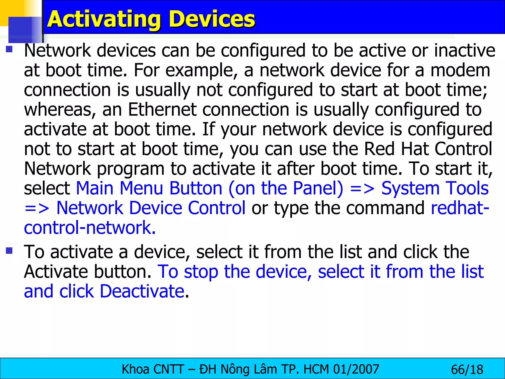 Activating Devices  Network devices can be configured to be active or inactive at boot time. For example, a network device for a modem connection is usually not configured to start at boot time; whereas, an Ethernet connection is usually configured to activate at boot time. If your network device is configured not to start at boot time, you can use the Red Hat Control Network program to activate it after boot time. To start it, select  Main Menu Button (on the Panel) => System Tools => Network Device Control  or type the command  redhat-control-network.   To activate a device, select it from the list and click the Activate button.  To stop the device, select it from the list and click Deactivate .  