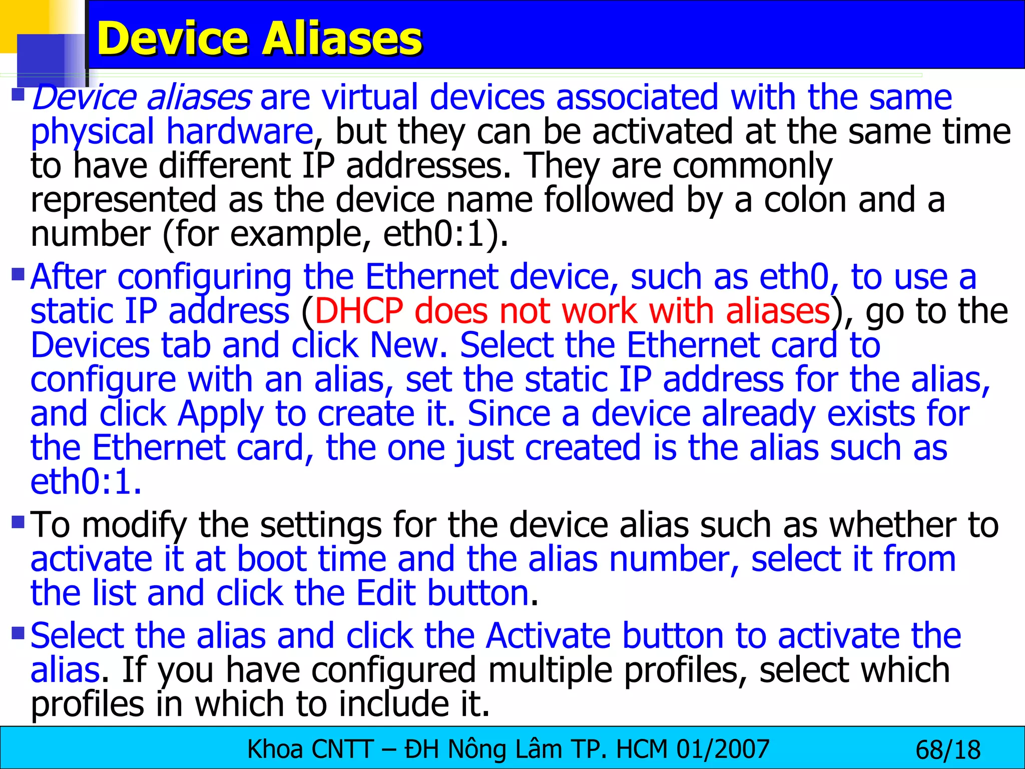Device Aliases  Device aliases  are virtual devices associated with the same   physical hardware , but they can be activated at the same time to have different IP addresses. They are commonly represented as the device name followed by a colon and a number (for example, eth0:1).  After configuring the Ethernet device, such as eth0, to use a static IP address  ( DHCP does not work with aliases ), go to the  Devices tab and click New. Select the Ethernet card to configure with an alias, set the static IP address for the alias, and click Apply to create it. Since a device already exists for the Ethernet card, the one just created is the alias such as eth0:1.   To modify the settings for the device alias such as whether to  activate it at boot time and the alias number, select it from the list and click the Edit button .  Select the alias and click the Activate button to activate the alias . If you have configured multiple profiles, select which profiles in which to include it.   
