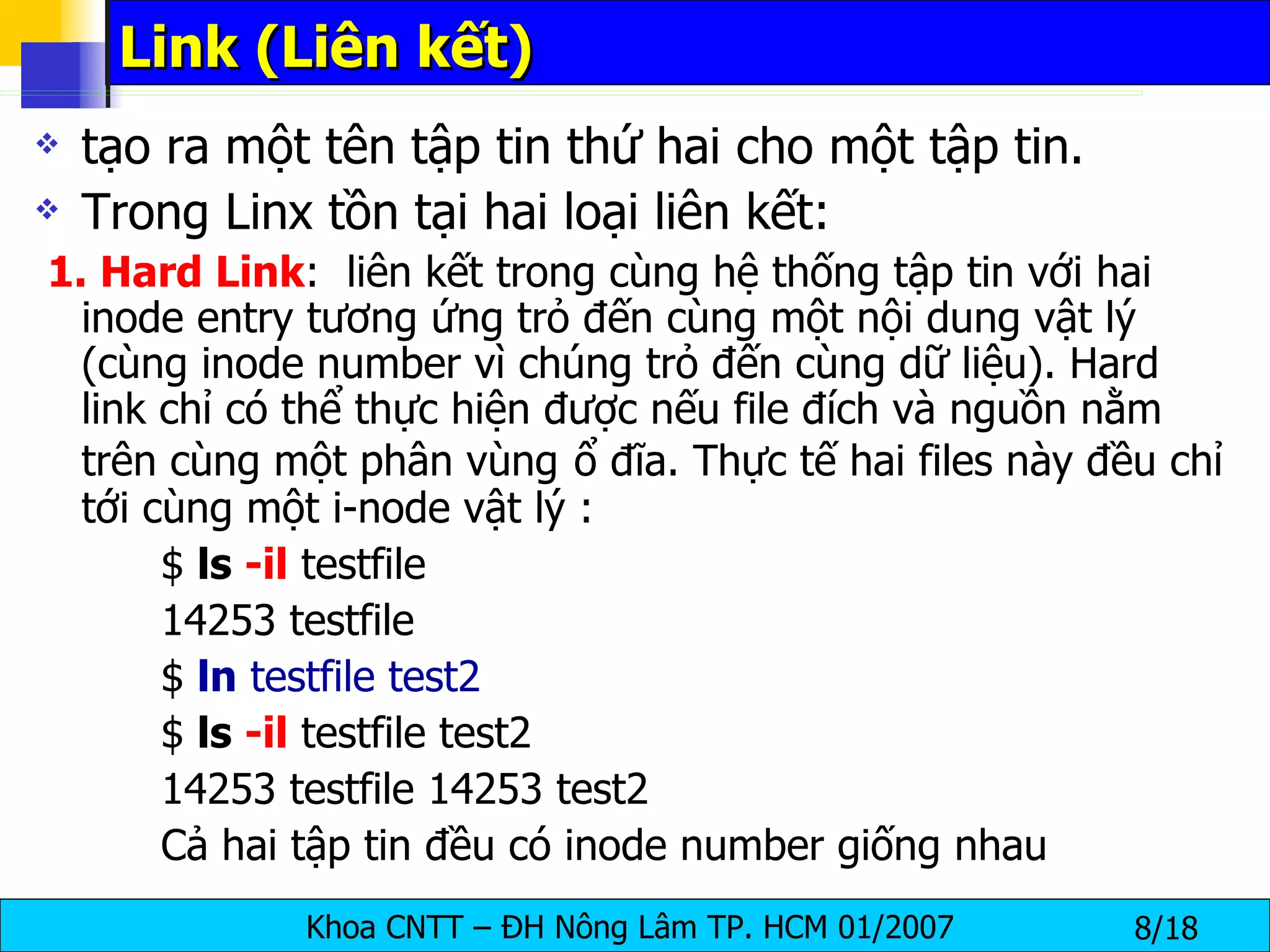 Link (Liên kết)  tạo ra một tên tập tin thứ hai cho một tập tin. Trong Linx tồn tại hai loại liên kết: 1. Hard Link :  liên kết trong cùng hệ thống tập tin với hai inode entry tương ứng trỏ đến cùng một nội dung vật lý (cùng inode number vì chúng trỏ đến cùng dữ liệu). Hard link chỉ có thể thực hiện được nếu file đích và nguồn nằm trên cùng một phân vùng   ổ đĩa. Thực tế hai files này đều chỉ tới cùng một i-node vật lý : $  ls  -il  testfile 14253 testfile $  ln  testfile test2 $  ls  -il  testfile test2 14253 testfile 14253 test2 Cả hai tập tin đều có inode number giống nhau 