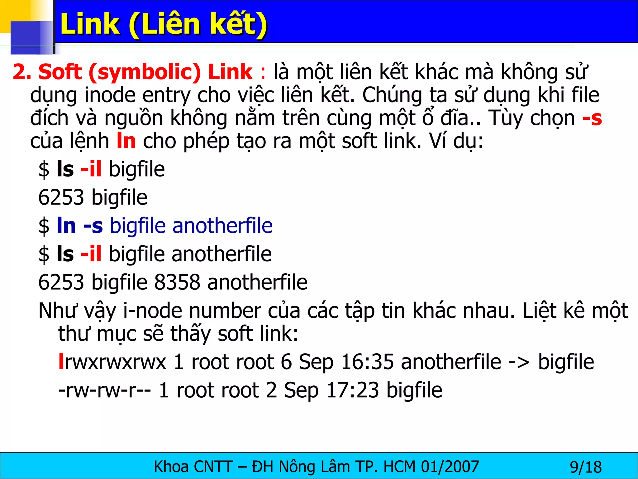Link (Liên kết)  2. Soft (symbolic) Link  :  là một liên kết khác mà không sử dụng inode entry cho việc liên kết. Chúng ta sử dụng khi file đích và nguồn không nằm trên cùng một ổ đĩa.. Tùy chọn  -s  của lệnh  ln  cho phép tạo ra một soft link. Ví dụ: $  ls  -il  bigfile 6253 bigfile $  ln -s  bigfile anotherfile $  ls  -il  bigfile anotherfile 6253 bigfile 8358 anotherfile Như vậy i-node number của các tập tin khác nhau. Liệt kê một thư mục sẽ thấy soft link: l rwxrwxrwx 1 root root 6 Sep 16:35 anotherfile -> bigfile -rw-rw-r-- 1 root root 2 Sep 17:23 bigfile  