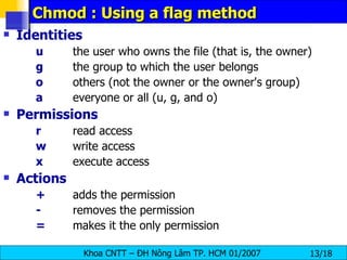 Chmod : Using a flag method Identities u   the user who owns the file (that is, the owner)  g   the group to which the user belongs  o   others (not the owner or the owner's group)  a   everyone or all (u, g, and o)  Permissions r   read access  w   write access  x   execute access  Actions +   adds the permission  -   removes the permission  =   makes it the only permission  
