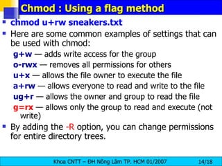 Chmod : Using a flag method chmod u+rw sneakers.txt   Here are some common examples of settings that can be used with chmod:  g+w  — adds write access for the group  o-rwx  — removes all permissions for others  u+x  — allows the file owner to execute the file  a+rw  — allows everyone to read and write to the file  ug+r   — allows the owner and group to read the file  g=rx  — allows only the group to read and execute (not write)  By adding the  -R  option, you can change permissions for entire directory trees.  
