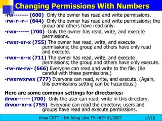 Changing Permissions With Numbers -rw------- (600)   Only the owner has read and write permissions.  -rw-r--r-- (644)   Only the owner has read and write permissions; the group and others have read only.  -rwx------ (700)   Only the owner has read, write, and execute permissions.  -rwxr-xr-x (755)  The owner has read, write, and execute permissions; the group and others have only read and execute.  -rwx--x--x (711)  The owner has read, write, and execute permissions; the group and others have only execute.  - rw-rw-rw- (666)  Everyone can read and write to the file. (Be careful with these permissions.)  -rwxrwxrwx (777)  Everyone can read, write, and execute. (Again, this permissions setting can be hazardous.)  Here are some common settings for directories:   drwx------ (700)   Only the user can read, write in this directory.  drwxr-xr-x (755)   Everyone can read the directory; users and groups have read and execute permissions. 