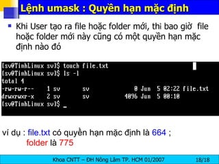Khi User tạo ra file hoặc folder mới, th ì  bao giờ  file hoặc folder mới này cũng có một quyền hạn mặc định nào đó Lệnh umask : Quyền hạn mặc định ví dụ :  file.txt  có quyền hạn mặc định là  664  ;    folder  là  775   