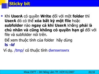 Sticky bit Khi  UserA  có quyền  Write  đối với một  folder  thì  UserA  đó có thể  xóa   bất   kỳ   một   file  hoặc  subfolder  nào  ngay   cả   khi   UserA  kh ô ng  phải  l à   chủ   nhân   và   cũng   không   có   quyền   hạn   gì  đối với file và subfolder nói trên.  Để xem thuộc tính của folder  hãy dùng  ls  -ld Ví dụ.  /tmp/  có thuộc tính  dwrxwrxwrx 