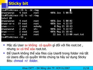 Sticky bit Mặc dù User  sv   không  có quyền  gì đối với file root.txt , nhưng  sv có thể xóa  root.txt. Để UserA không thể xóa files của UserB trong folder mà tất cả Users đều có quyền Write chúng ta hãy sử dụng Sticky Bits:  chmod  +t   folder .   