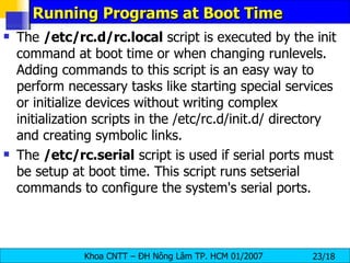 Running Programs at Boot Time The  /etc/rc.d/rc.local  script is executed by the init command at boot time or when changing runlevels. Adding commands to this script is an easy way to perform necessary tasks like starting special services or initialize devices without writing complex initialization scripts in the /etc/rc.d/init.d/ directory and creating symbolic links.  The  /etc/rc.serial  script is used if serial ports must be setup at boot time. This script runs setserial commands to configure the system's serial ports. 