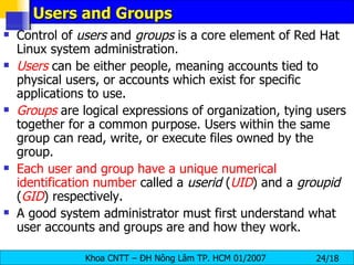 Users and Groups Control of  users  and  groups  is a core element of Red Hat Linux system administration.  Users   can be either people, meaning accounts tied to physical users, or accounts which exist for specific applications to use.  Groups  are logical expressions of organization, tying users together for a common purpose. Users within the same group can read, write, or execute files owned by the group.  Each user and group have a unique numerical identification number  called a  userid  ( UID ) and a  groupid  ( GID ) respectively.  A good system administrator must first understand what user accounts and groups are and how they work.  
