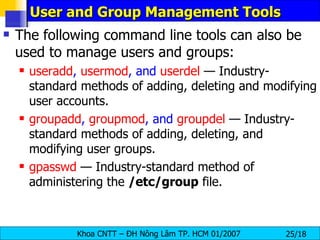 User and Group Management Tools The following command line tools can also be used to manage users and groups:   useradd ,  usermod , and  userdel  — Industry-standard methods of adding, deleting and modifying user accounts.  groupadd ,  groupmod , and  groupdel  — Industry-standard methods of adding, deleting, and modifying user groups.  gpasswd   — Industry-standard method of administering the  /etc/group  file.  