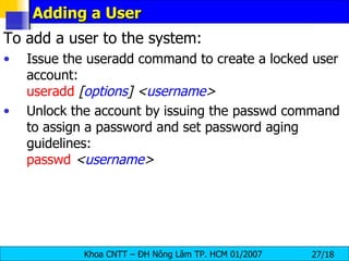 Adding a User To add a user to the system: Issue the useradd command to create a locked user account: useradd   [ options ]   < username > Unlock the account by issuing the passwd command to assign a password and set password aging guidelines: passwd   < username > 